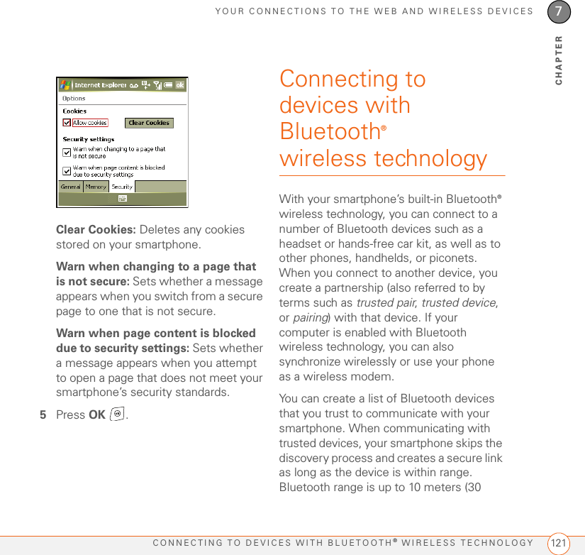 YOUR CONNECTIONS TO THE WEB AND WIRELESS DEVICESCONNECTING TO DEVICES WITH BLUETOOTH® WIRELESS TECHNOLOGY 1217CHAPTERClear Cookies: Deletes any cookies stored on your smartphone.Warn when changing to a page that is not secure: Sets whether a message appears when you switch from a secure page to one that is not secure.Warn when page content is blocked due to security settings: Sets whether a message appears when you attempt to open a page that does not meet your smartphone’s security standards.5Press OK .Connecting to devices with Bluetooth® wireless technologyWith your smartphone’s built-in Bluetooth® wireless technology, you can connect to a number of Bluetooth devices such as a headset or hands-free car kit, as well as to other phones, handhelds, or piconets. When you connect to another device, you create a partnership (also referred to by terms such as trusted pair, trusted device, or pairing) with that device. If your computer is enabled with Bluetooth wireless technology, you can also synchronize wirelessly or use your phone as a wireless modem.You can create a list of Bluetooth devices that you trust to communicate with your smartphone. When communicating with trusted devices, your smartphone skips the discovery process and creates a secure link as long as the device is within range. Bluetooth range is up to 10 meters (30 