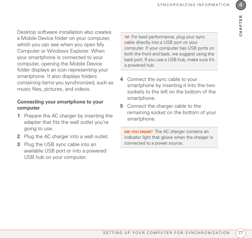 SYNCHRONIZING INFORMATIONSETTING UP YOUR COMPUTER FOR SYNCHRONIZATION 774CHAPTERDesktop software installation also creates a Mobile Device folder on your computer, which you can see when you open My Computer or Windows Explorer. When your smartphone is connected to your computer, opening the Mobile Device folder displays an icon representing your smartphone. It also displays folders containing items you synchronized, such as music files, pictures, and videos. Connecting your smartphone to your computer1Prepare the AC charger by inserting the adapter that fits the wall outlet you’re going to use.2Plug the AC charger into a wall outlet.3Plug the USB sync cable into an available USB port or into a powered USB hub on your computer.4Connect the sync cable to your smartphone by inserting it into the two sockets to the left on the bottom of the smartphone.5Connect the charger cable to the remaining socket on the bottom of your smartphone.TIPFor best performance, plug your sync cable directly into a USB port on your computer. If your computer has USB ports on both the front and back, we suggest using the back port. If you use a USB hub, make sure it’s a powered hub.DID YOU KNOW?The AC charger contains an indicator light that glows when the charger is connected to a power source.