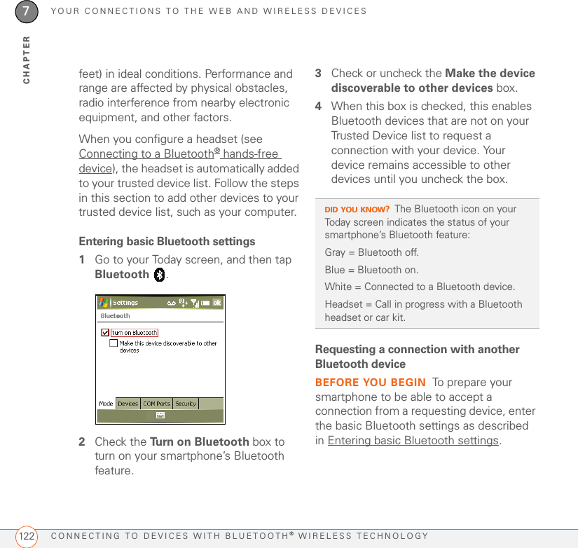 YOUR CONNECTIONS TO THE WEB AND WIRELESS DEVICESCONNECTING TO DEVICES WITH BLUETOOTH® WIRELESS TECHNOLOGY1227CHAPTERfeet) in ideal conditions. Performance and range are affected by physical obstacles, radio interference from nearby electronic equipment, and other factors. When you configure a headset (see Connecting to a Bluetooth® hands-free device), the headset is automatically added to your trusted device list. Follow the steps in this section to add other devices to your trusted device list, such as your computer.Entering basic Bluetooth settings1Go to your Today screen, and then tap Bluetooth .2Check the Turn on Bluetooth box to turn on your smartphone’s Bluetooth feature.3Check or uncheck the Make the device discoverable to other devices box.4When this box is checked, this enables Bluetooth devices that are not on your Trusted Device list to request a connection with your device. Your device remains accessible to other devices until you uncheck the box.Requesting a connection with another Bluetooth deviceBEFORE YOU BEGIN To prepare your smartphone to be able to accept a connection from a requesting device, enter the basic Bluetooth settings as described in Entering basic Bluetooth settings.DID YOU KNOW?The Bluetooth icon on your Today screen indicates the status of your smartphone’s Bluetooth feature: Gray = Bluetooth off.Blue = Bluetooth on.White = Connected to a Bluetooth device.Headset = Call in progress with a Bluetooth headset or car kit.