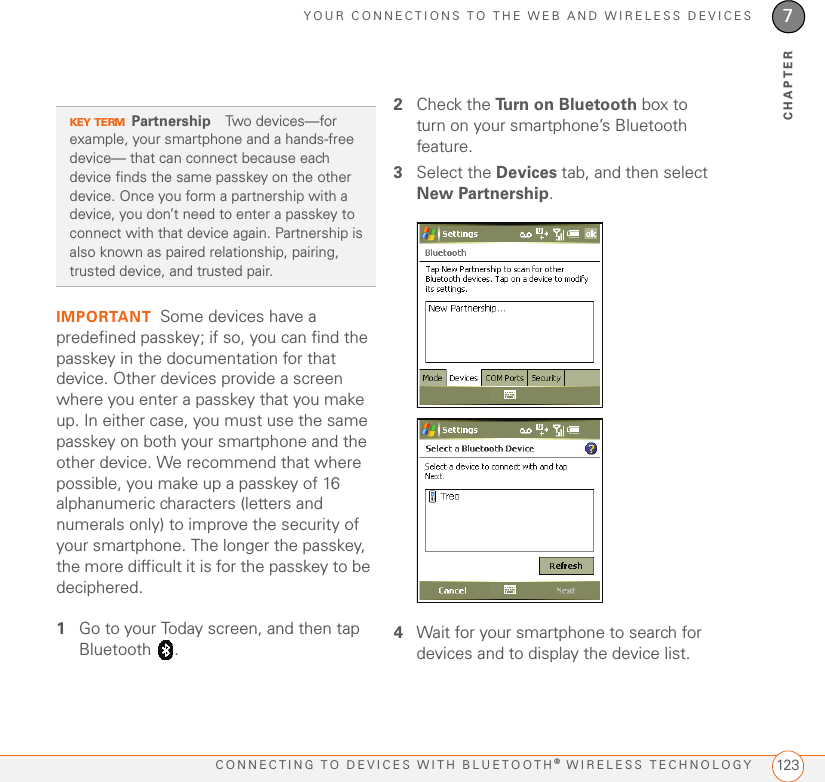 YOUR CONNECTIONS TO THE WEB AND WIRELESS DEVICESCONNECTING TO DEVICES WITH BLUETOOTH® WIRELESS TECHNOLOGY 1237CHAPTERIMPORTANT Some devices have a predefined passkey; if so, you can find the passkey in the documentation for that device. Other devices provide a screen where you enter a passkey that you make up. In either case, you must use the same passkey on both your smartphone and the other device. We recommend that where possible, you make up a passkey of 16 alphanumeric characters (letters and numerals only) to improve the security of your smartphone. The longer the passkey, the more difficult it is for the passkey to be deciphered.1Go to your Today screen, and then tap Bluetooth .2Check the Turn on Bluetooth box to turn on your smartphone’s Bluetooth feature.3Select the Devices tab, and then select New Partnership.4Wait for your smartphone to search for devices and to display the device list.KEY TERMPartnership Two devices—for example, your smartphone and a hands-free device— that can connect because each device finds the same passkey on the other device. Once you form a partnership with a device, you don’t need to enter a passkey to connect with that device again. Partnership is also known as paired relationship, pairing, trusted device, and trusted pair.