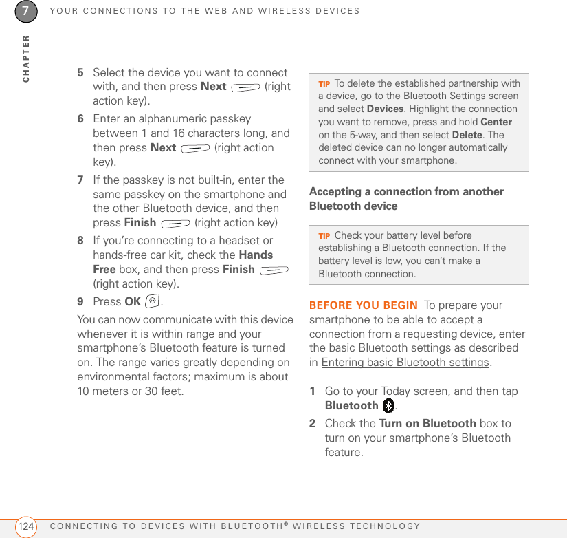 YOUR CONNECTIONS TO THE WEB AND WIRELESS DEVICESCONNECTING TO DEVICES WITH BLUETOOTH® WIRELESS TECHNOLOGY1247CHAPTER5Select the device you want to connect with, and then press Next  (right action key).6Enter an alphanumeric passkey between 1 and 16 characters long, and then press Next   (right action key).7If the passkey is not built-in, enter the same passkey on the smartphone and the other Bluetooth device, and then press Finish   (right action key)8If you’re connecting to a headset or hands-free car kit, check the Hands Free box, and then press Finish   (right action key). 9Press OK .You can now communicate with this device whenever it is within range and your smartphone’s Bluetooth feature is turned on. The range varies greatly depending on environmental factors; maximum is about 10 meters or 30 feet.Accepting a connection from another Bluetooth device BEFORE YOU BEGIN To prepare your smartphone to be able to accept a connection from a requesting device, enter the basic Bluetooth settings as described in Entering basic Bluetooth settings.1Go to your Today screen, and then tap Bluetooth .2Check the Turn on Bluetooth box to turn on your smartphone’s Bluetooth feature.TIPTo delete the established partnership with a device, go to the Bluetooth Settings screen and select Devices. Highlight the connection you want to remove, press and hold Center on the 5-way, and then select Delete. The deleted device can no longer automatically connect with your smartphone.TIPCheck your battery level before establishing a Bluetooth connection. If the battery level is low, you can’t make a Bluetooth connection.