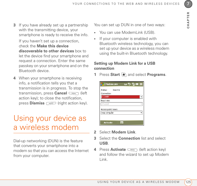 YOUR CONNECTIONS TO THE WEB AND WIRELESS DEVICESUSING YOUR DEVICE AS A WIRELESS MODEM 1257CHAPTER3If you have already set up a partnership with the transmitting device, your smartphone is ready to receive the info. If you haven’t set up a connection, check the Make this device discoverable to other devices box to let the device find your smartphone and request a connection. Enter the same passkey on your smartphone and on the Bluetooth device.4When your smartphone is receiving info, a notification tells you that a transmission is in progress. To stop the transmission, press Cancel  (left action key); to close the notification, press Dismiss   (right action key).Using your device as a wireless modem Dial-up networking (DUN) is the feature that converts your smartphone into a modem so that you can access the Internet from your computer. You can set up DUN in one of two ways:•You can use ModemLink (USB).•If your computer is enabled with Bluetooth wireless technology, you can set up your device as a wireless modem using the built-in Bluetooth technology.Setting up Modem Link for a USB connection1Press Start   and select Programs.2Select Modem Link.3Select the Connection list and select USB.4Press Activate   (left action key) and follow the wizard to set up Modem Link.