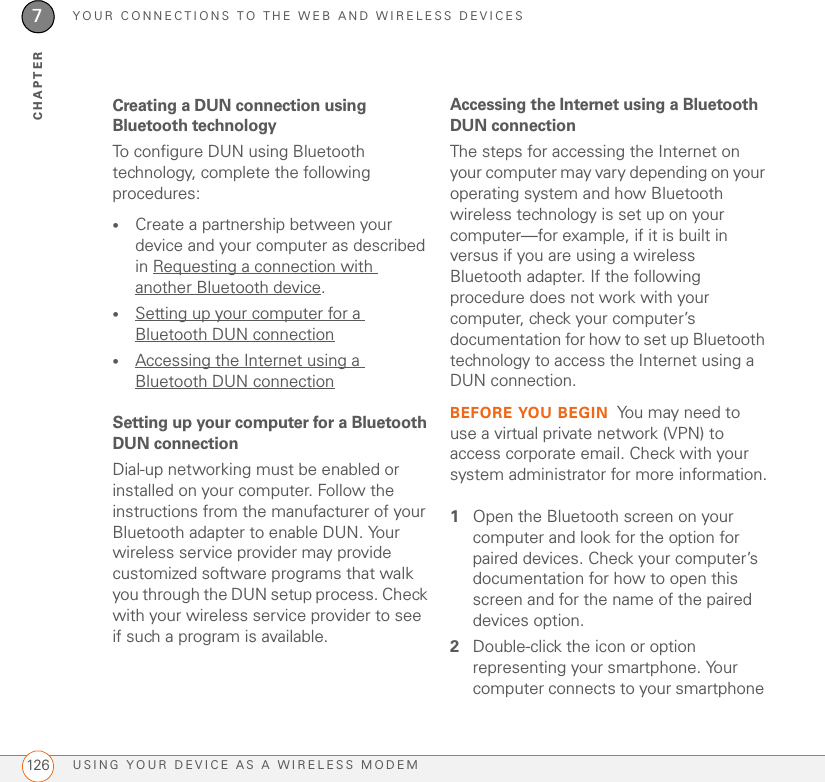 YOUR CONNECTIONS TO THE WEB AND WIRELESS DEVICESUSING YOUR DEVICE AS A WIRELESS MODEM1267CHAPTERCreating a DUN connection using Bluetooth technologyTo configure DUN using Bluetooth technology, complete the following procedures:•Create a partnership between your device and your computer as described in Requesting a connection with another Bluetooth device.•Setting up your computer for a Bluetooth DUN connection•Accessing the Internet using a Bluetooth DUN connectionSetting up your computer for a Bluetooth DUN connectionDial-up networking must be enabled or installed on your computer. Follow the instructions from the manufacturer of your Bluetooth adapter to enable DUN. Your wireless service provider may provide customized software programs that walk you through the DUN setup process. Check with your wireless service provider to see if such a program is available.Accessing the Internet using a Bluetooth DUN connectionThe steps for accessing the Internet on your computer may vary depending on your operating system and how Bluetooth wireless technology is set up on your computer—for example, if it is built in versus if you are using a wireless Bluetooth adapter. If the following procedure does not work with your computer, check your computer’s documentation for how to set up Bluetooth technology to access the Internet using a DUN connection.BEFORE YOU BEGIN You may need to use a virtual private network (VPN) to access corporate email. Check with your system administrator for more information.1Open the Bluetooth screen on your computer and look for the option for paired devices. Check your computer’s documentation for how to open this screen and for the name of the paired devices option.2Double-click the icon or option representing your smartphone. Your computer connects to your smartphone 