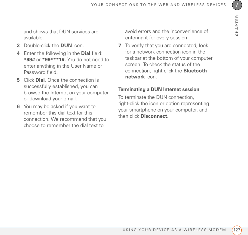 YOUR CONNECTIONS TO THE WEB AND WIRELESS DEVICESUSING YOUR DEVICE AS A WIRELESS MODEM 1277CHAPTERand shows that DUN services are available.3Double-click the DUN icon.4Enter the following in the Dial field: *99# or *99***1#. You do not need to enter anything in the User Name or Password field.5Click Dial. Once the connection is successfully established, you can browse the Internet on your computer or download your email.6You may be asked if you want to remember this dial text for this connection. We recommend that you choose to remember the dial text to avoid errors and the inconvenience of entering it for every session.7To verify that you are connected, look for a network connection icon in the taskbar at the bottom of your computer screen. To check the status of the connection, right-click the Bluetooth network icon.Terminating a DUN Internet sessionTo terminate the DUN connection, right-click the icon or option representing your smartphone on your computer, and then click Disconnect.
