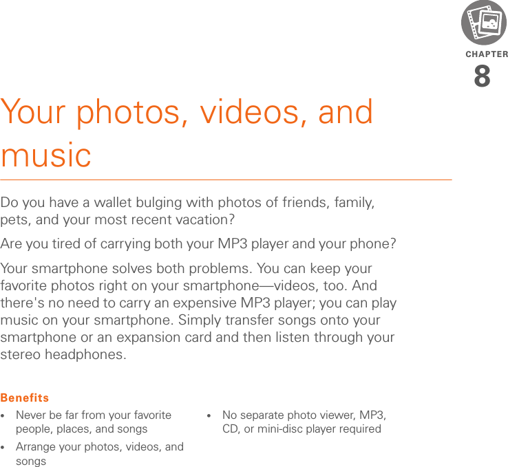 CHAPTER8Your photos, videos, and musicDo you have a wallet bulging with photos of friends, family, pets, and your most recent vacation?Are you tired of carrying both your MP3 player and your phone? Your smartphone solves both problems. You can keep your favorite photos right on your smartphone—videos, too. And there&apos;s no need to carry an expensive MP3 player; you can play music on your smartphone. Simply transfer songs onto your smartphone or an expansion card and then listen through your stereo headphones.Benefits•Never be far from your favorite people, places, and songs•Arrange your photos, videos, and songs•No separate photo viewer, MP3, CD, or mini-disc player required