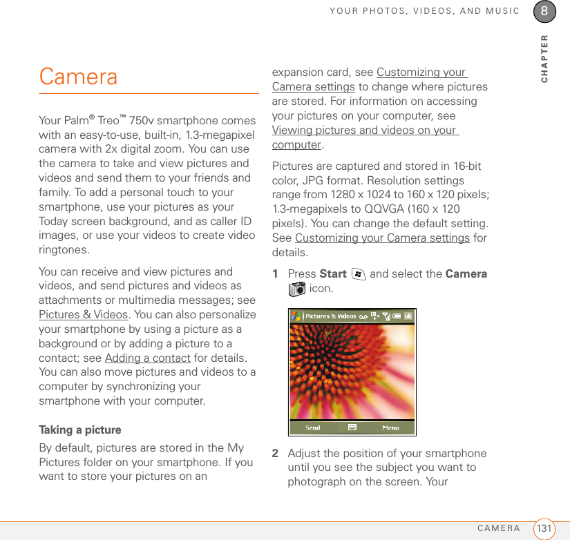 YOUR PHOTOS, VIDEOS, AND MUSICCAMERA 1318CHAPTERCameraYour Palm® Treo™ 750v smartphone comes with an easy-to-use, built-in, 1.3-megapixel camera with 2x digital zoom. You can use the camera to take and view pictures and videos and send them to your friends and family. To add a personal touch to your smartphone, use your pictures as your Today screen background, and as caller ID images, or use your videos to create video ringtones.You can receive and view pictures and videos, and send pictures and videos as attachments or multimedia messages; see Pictures &amp; Videos. You can also personalize your smartphone by using a picture as a background or by adding a picture to a contact; see Adding a contact for details. You can also move pictures and videos to a computer by synchronizing your smartphone with your computer. Taking a pictureBy default, pictures are stored in the My Pictures folder on your smartphone. If you want to store your pictures on an expansion card, see Customizing your Camera settings to change where pictures are stored. For information on accessing your pictures on your computer, see Viewing pictures and videos on your computer.Pictures are captured and stored in 16-bit color, JPG format. Resolution settings range from 1280 x 1024 to 160 x 120 pixels; 1.3-megapixels to QQVGA (160 x 120 pixels). You can change the default setting. See Customizing your Camera settings for details. 1Press Start   and select the Camera  icon. 2Adjust the position of your smartphone until you see the subject you want to photograph on the screen. Your 