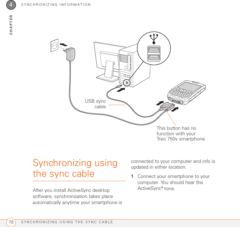 SYNCHRONIZING INFORMATIONSYNCHRONIZING USING THE SYNC CABLE784CHAPTERSynchronizing using the sync cableAfter you install ActiveSync desktop software, synchronization takes place automatically anytime your smartphone is connected to your computer and info is updated in either location.1Connect your smartphone to your computer. You should hear the ActiveSync® tone.USB synccableThis button has no function with your Treo 750v smartphone