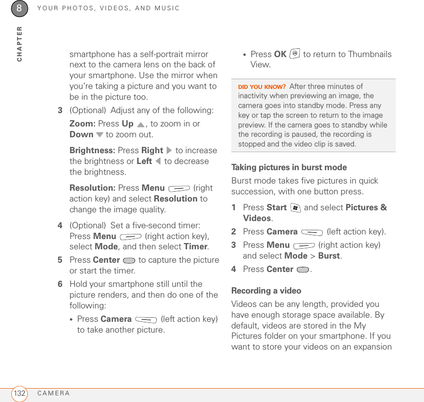 YOUR PHOTOS, VIDEOS, AND MUSICCAMERA1328CHAPTERsmartphone has a self-portrait mirror next to the camera lens on the back of your smartphone. Use the mirror when you’re taking a picture and you want to be in the picture too.3(Optional) Adjust any of the following:Zoom: Press Up  , to zoom in or Down  to zoom out.Brightness: Press Right   to increase the brightness or Left   to decrease the brightness.Resolution: Press Menu  (right action key) and select Resolution to change the image quality.4(Optional) Set a five-second timer: Press Menu   (right action key), select Mode, and then select Timer.5Press Center   to capture the picture or start the timer.6Hold your smartphone still until the picture renders, and then do one of the following:•Press Camera  (left action key) to take another picture.•Press OK   to return to Thumbnails View.Taking pictures in burst modeBurst mode takes five pictures in quick succession, with one button press.1Press Start   and select Pictures &amp; Videos.2Press Camera  (left action key).3Press Menu   (right action key) and select Mode &gt; Burst.4Press Center .Recording a videoVideos can be any length, provided you have enough storage space available. By default, videos are stored in the My Pictures folder on your smartphone. If you want to store your videos on an expansion DID YOU KNOW?After three minutes of inactivity when previewing an image, the camera goes into standby mode. Press any key or tap the screen to return to the image preview. If the camera goes to standby while the recording is paused, the recording is stopped and the video clip is saved.