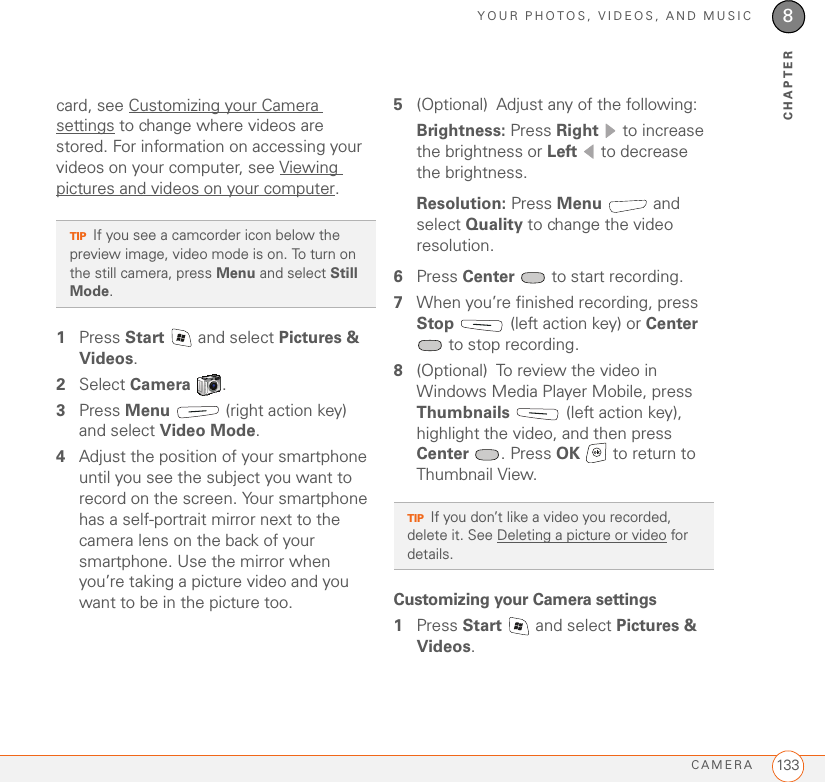 YOUR PHOTOS, VIDEOS, AND MUSICCAMERA 1338CHAPTERcard, see Customizing your Camera settings to change where videos are stored. For information on accessing your videos on your computer, see Viewing pictures and videos on your computer.1Press Start   and select Pictures &amp; Videos.2Select Camera .3Press Menu   (right action key) and select Video Mode.4Adjust the position of your smartphone until you see the subject you want to record on the screen. Your smartphone has a self-portrait mirror next to the camera lens on the back of your smartphone. Use the mirror when you’re taking a picture video and you want to be in the picture too.5(Optional) Adjust any of the following:Brightness: Press Right   to increase the brightness or Left   to decrease the brightness.Resolution: Press Menu  and select Quality to change the video resolution.6Press Center   to start recording.7When you’re finished recording, press Stop  (left action key) or Center  to stop recording.8(Optional) To review the video in Windows Media Player Mobile, press Thumbnails   (left action key), highlight the video, and then press Center . Press OK   to return to Thumbnail View. Customizing your Camera settings1Press Start   and select Pictures &amp; Videos.TIPIf you see a camcorder icon below the preview image, video mode is on. To turn on the still camera, press Menu and select Still Mode. TIPIf you don’t like a video you recorded, delete it. See Deleting a picture or video for details.