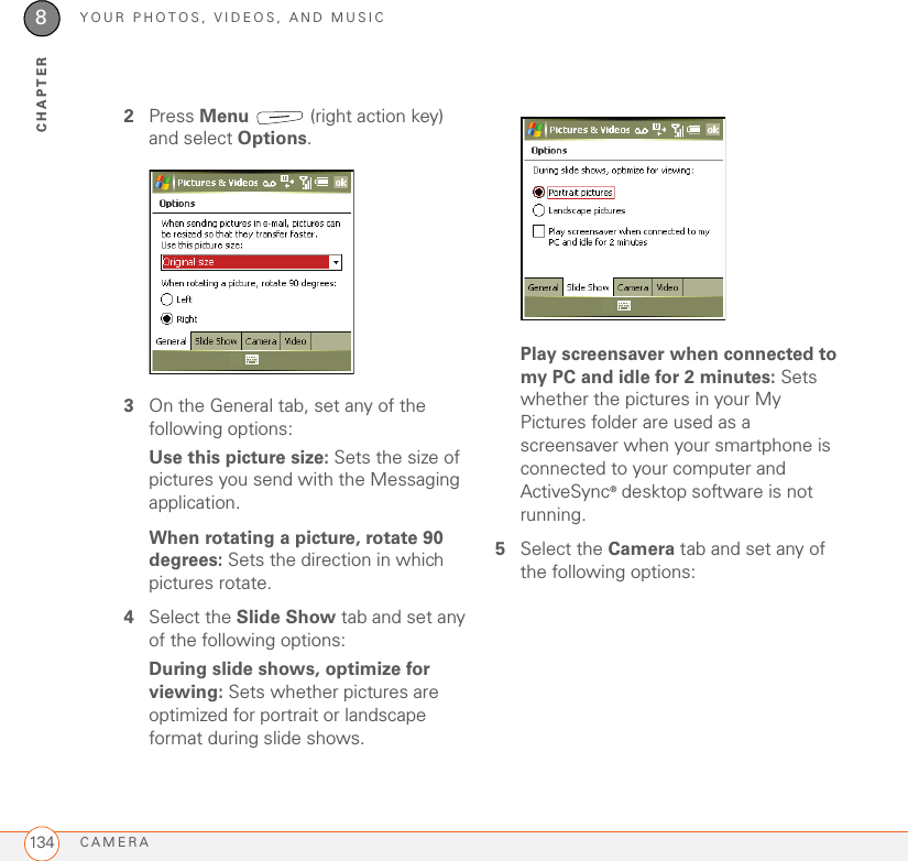 YOUR PHOTOS, VIDEOS, AND MUSICCAMERA1348CHAPTER2Press Menu   (right action key) and select Options.3On the General tab, set any of the following options:Use this picture size: Sets the size of pictures you send with the Messaging application.When rotating a picture, rotate 90 degrees: Sets the direction in which pictures rotate.4Select the Slide Show tab and set any of the following options:During slide shows, optimize for viewing: Sets whether pictures are optimized for portrait or landscape format during slide shows.Play screensaver when connected to my PC and idle for 2 minutes: Sets whether the pictures in your My Pictures folder are used as a screensaver when your smartphone is connected to your computer and ActiveSync® desktop software is not running.5Select the Camera tab and set any of the following options: