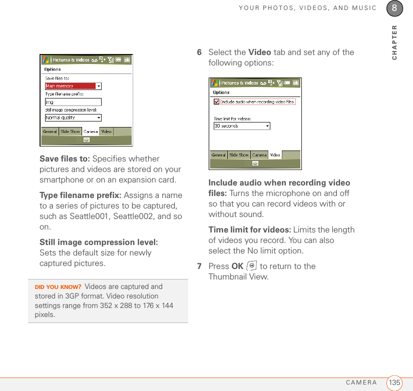 YOUR PHOTOS, VIDEOS, AND MUSICCAMERA 1358CHAPTERSave files to: Specifies whether pictures and videos are stored on your smartphone or on an expansion card.Type filename prefix: Assigns a name to a series of pictures to be captured, such as Seattle001, Seattle002, and so on.Still image compression level: Sets the default size for newly captured pictures.6Select the Video tab and set any of the following options:Include audio when recording video files: Turns the microphone on and off so that you can record videos with or without sound.Time limit for videos: Limits the length of videos you record. You can also select the No limit option.7Press OK   to return to the Thumbnail View.DID YOU KNOW?Videos are captured and stored in 3GP format. Video resolution settings range from 352 x 288 to 176 x 144 pixels. 