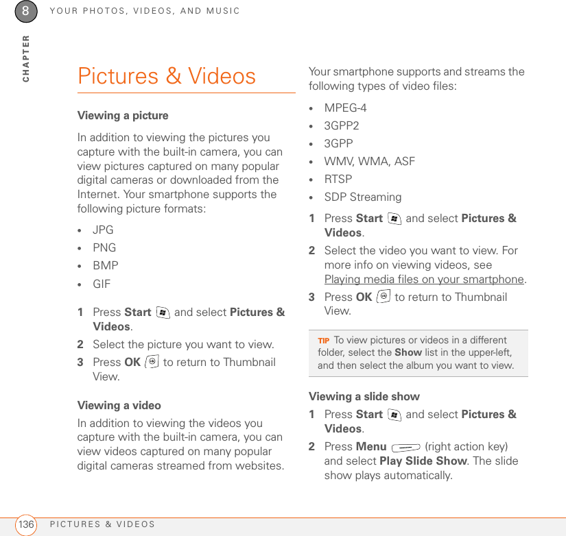 YOUR PHOTOS, VIDEOS, AND MUSICPICTURES &amp; VIDEOS1368CHAPTERPictures &amp; VideosViewing a pictureIn addition to viewing the pictures you capture with the built-in camera, you can view pictures captured on many popular digital cameras or downloaded from the Internet. Your smartphone supports the following picture formats:•JPG •PNG•BMP•GIF1Press Start   and select Pictures &amp; Videos.2Select the picture you want to view. 3Press OK   to return to Thumbnail View.Viewing a videoIn addition to viewing the videos you capture with the built-in camera, you can view videos captured on many popular digital cameras streamed from websites. Your smartphone supports and streams the following types of video files:•MPEG-4•3GPP2•3GPP•WMV, WMA, ASF•RTSP•SDP Streaming1Press Start   and select Pictures &amp; Videos.2Select the video you want to view. For more info on viewing videos, see Playing media files on your smartphone.3Press OK   to return to Thumbnail View.Viewing a slide show1Press Start   and select Pictures &amp; Videos.2Press Menu   (right action key) and select Play Slide Show. The slide show plays automatically.TIPTo view pictures or videos in a different folder, select the Show list in the upper-left, and then select the album you want to view. 