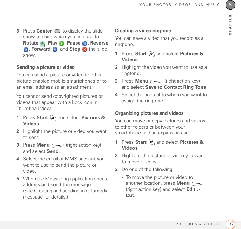 YOUR PHOTOS, VIDEOS, AND MUSICPICTURES &amp; VIDEOS 1378CHAPTER3Press Center   to display the slide show toolbar, which you can use to Rotate , Play , Pause , Reverse , Forward , and Stop   the slide show.Sending a picture or videoYou can send a picture or video to other picture-enabled mobile smartphones or to an email address as an attachment.You cannot send copyrighted pictures or videos that appear with a Lock icon in Thumbnail View.1Press Start   and select Pictures &amp; Videos.2Highlight the picture or video you want to send. 3Press Menu   (right action key) and select Send.4Select the email or MMS account you want to use to send the picture or video.5When the Messaging application opens, address and send the message. (See Creating and sending a multimedia message for details.)Creating a video ringtoneYou can save a video that you record as a ringtone.1Press Start   and select Pictures &amp; Videos.2Highlight the video you want to use as a ringtone.3Press Menu   (right action key) and select Save to Contact Ring Tone.4Select the contact to whom you want to assign the ringtone.Organizing pictures and videosYou can move or copy pictures and videos to other folders or between your smartphone and an expansion card.1Press Start   and select Pictures &amp; Videos.2Highlight the picture or video you want to move or copy.3Do one of the following:•To move the picture or video to another location, press Menu  (right action key) and select Edit &gt; Cut.