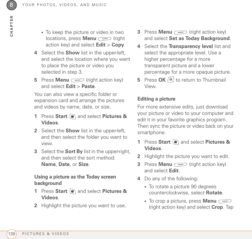 YOUR PHOTOS, VIDEOS, AND MUSICPICTURES &amp; VIDEOS1388CHAPTER•To keep the picture or video in two locations, press Menu  (right action key) and select Edit &gt;Copy.4Select the Show list in the upper-left, and select the location where you want to place the picture or video you selected in step 3.5Press Menu   (right action key) and select Edit &gt; Paste.You can also view a specific folder or expansion card and arrange the pictures and videos by name, date, or size.1Press Start   and select Pictures &amp; Videos.2Select the Show list in the upper-left, and then select the folder you want to view.3Select the Sort By list in the upper-right, and then select the sort method: Name, Date, or Size.Using a picture as the Today screen background1Press Start   and select Pictures &amp; Videos.2Highlight the picture you want to use.3Press Menu   (right action key) and select Set as Today Background.4Select the Transparency level list and select the appropriate level. Use a higher percentage for a more transparent picture and a lower percentage for a more opaque picture.5Press OK   to return to Thumbnail View.Editing a pictureFor more extensive edits, just download your picture or video to your computer and edit it in your favorite graphics program. Then sync the picture or video back on your smartphone.1Press Start   and select Pictures &amp; Videos.2Highlight the picture you want to edit.3Press Menu   (right action key) and select Edit.4Do any of the following: •To rotate a picture 90 degrees counterclockwise, select Rotate.•To crop a picture, press Menu  (right action key) and select Crop. Tap 