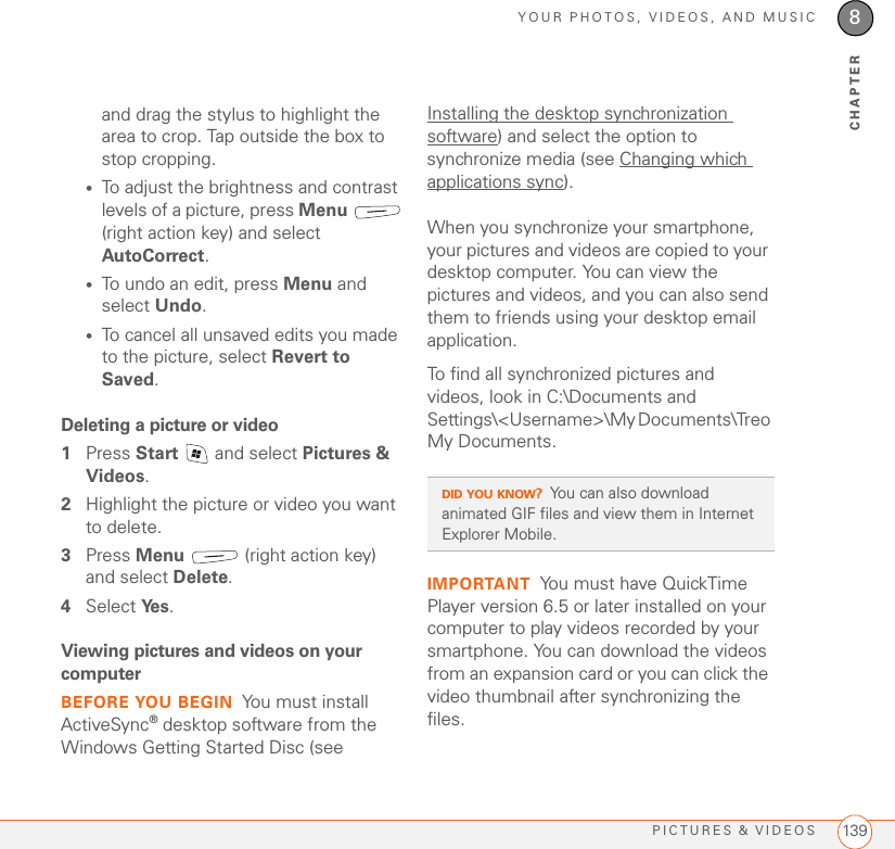 YOUR PHOTOS, VIDEOS, AND MUSICPICTURES &amp; VIDEOS 1398CHAPTERand drag the stylus to highlight the area to crop. Tap outside the box to stop cropping. •To adjust the brightness and contrast levels of a picture, press Menu  (right action key) and select AutoCorrect. •To undo an edit, press Menu and select Undo.•To cancel all unsaved edits you made to the picture, select Revert to Saved.Deleting a picture or video1Press Start   and select Pictures &amp; Videos.2Highlight the picture or video you want to delete.3Press Menu   (right action key) and select Delete.4Select Ye s . Viewing pictures and videos on your computerBEFORE YOU BEGIN You must install ActiveSync® desktop software from the Windows Getting Started Disc (see Installing the desktop synchronization software) and select the option to synchronize media (see Changing which applications sync).When you synchronize your smartphone, your pictures and videos are copied to your desktop computer. You can view the pictures and videos, and you can also send them to friends using your desktop email application.To find all synchronized pictures and videos, look in C:\Documents and Settings\&lt;Username&gt;\My Documents\Treo My Documents.IMPORTANT You must have QuickTime Player version 6.5 or later installed on your computer to play videos recorded by your smartphone. You can download the videos from an expansion card or you can click the video thumbnail after synchronizing the files.DID YOU KNOW?You can also download animated GIF files and view them in Internet Explorer Mobile. 