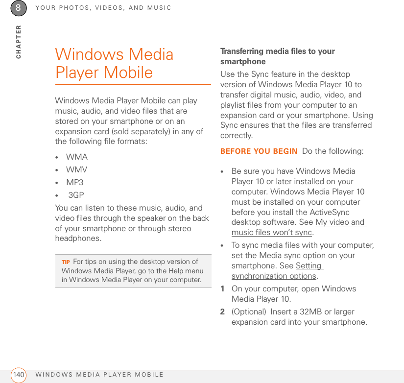 YOUR PHOTOS, VIDEOS, AND MUSICWINDOWS MEDIA PLAYER MOBILE1408CHAPTERWindows Media Player MobileWindows Media Player Mobile can play music, audio, and video files that are stored on your smartphone or on an expansion card (sold separately) in any of the following file formats:•WMA •WMV •MP3• 3GPYou can listen to these music, audio, and video files through the speaker on the back of your smartphone or through stereo headphones.Transferring media files to your smartphoneUse the Sync feature in the desktop version of Windows Media Player 10 to transfer digital music, audio, video, and playlist files from your computer to an expansion card or your smartphone. Using Sync ensures that the files are transferred correctly.BEFORE YOU BEGIN Do the following:•Be sure you have Windows Media Player 10 or later installed on your computer. Windows Media Player 10 must be installed on your computer before you install the ActiveSync desktop software. See My video and music files won’t sync.•To sync media files with your computer, set the Media sync option on your smartphone. See Setting synchronization options.1On your computer, open Windows Media Player 10.2(Optional) Insert a 32MB or larger expansion card into your smartphone.TIPFor tips on using the desktop version of Windows Media Player, go to the Help menu in Windows Media Player on your computer.