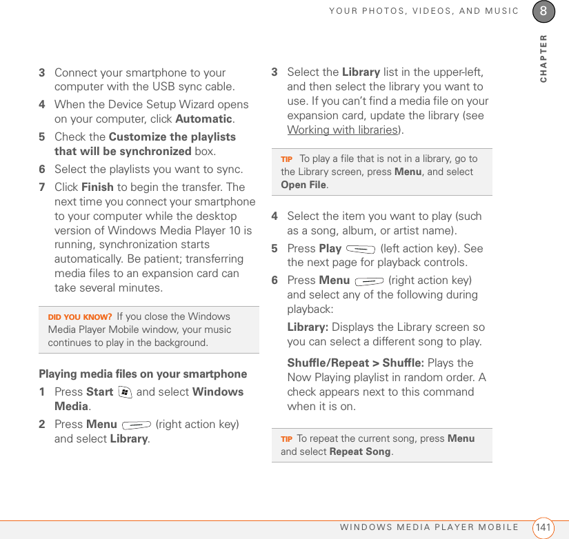 YOUR PHOTOS, VIDEOS, AND MUSICWINDOWS MEDIA PLAYER MOBILE 1418CHAPTER3Connect your smartphone to your computer with the USB sync cable.4When the Device Setup Wizard opens on your computer, click Automatic.5Check the Customize the playlists that will be synchronized box.6Select the playlists you want to sync.7Click Finish to begin the transfer. The next time you connect your smartphone to your computer while the desktop version of Windows Media Player 10 is running, synchronization starts automatically. Be patient; transferring media files to an expansion card can take several minutes.Playing media files on your smartphone1Press Start   and select Windows Media.2Press Menu   (right action key) and select Library. 3Select the Library list in the upper-left, and then select the library you want to use. If you can’t find a media file on your expansion card, update the library (see Working with libraries).4Select the item you want to play (such as a song, album, or artist name).5Press Play   (left action key). See the next page for playback controls.6Press Menu   (right action key) and select any of the following during playback:Library: Displays the Library screen so you can select a different song to play.Shuffle/Repeat &gt; Shuffle: Plays the Now Playing playlist in random order. A check appears next to this command when it is on.DID YOU KNOW?If you close the Windows Media Player Mobile window, your music continues to play in the background.TIP To play a file that is not in a library, go to the Library screen, press Menu, and select Open File.TIPTo repeat the current song, press Menu and select Repeat Song.