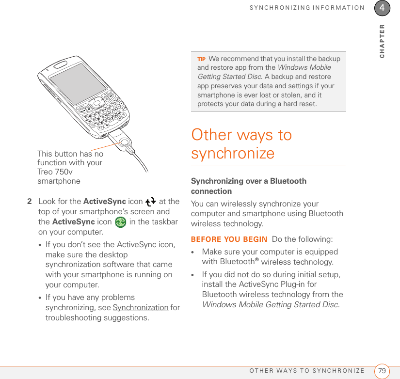 SYNCHRONIZING INFORMATIONOTHER WAYS TO SYNCHRONIZE 794CHAPTER2Look for the ActiveSync icon   at the top of your smartphone’s screen and the ActiveSync icon   in the taskbar on your computer.•If you don’t see the ActiveSync icon, make sure the desktop synchronization software that came with your smartphone is running on your computer. •If you have any problems synchronizing, see Synchronization for troubleshooting suggestions.Other ways to synchronizeSynchronizing over a Bluetooth connectionYou can wirelessly synchronize your computer and smartphone using Bluetooth wireless technology.BEFORE YOU BEGIN Do the following:•Make sure your computer is equipped with Bluetooth® wireless technology.•If you did not do so during initial setup, install the ActiveSync Plug-in for Bluetooth wireless technology from the Windows Mobile Getting Started Disc.This button has no function with your Treo 750v smartphoneTIPWe recommend that you install the backup and restore app from the Windows Mobile Getting Started Disc. A backup and restore app preserves your data and settings if your smartphone is ever lost or stolen, and it protects your data during a hard reset.