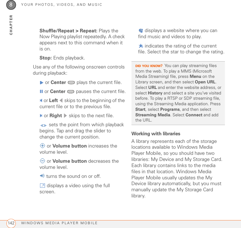 YOUR PHOTOS, VIDEOS, AND MUSICWINDOWS MEDIA PLAYER MOBILE1428CHAPTERShuffle/Repeat &gt; Repeat: Plays the Now Playing playlist repeatedly. A check appears next to this command when it is on.Stop: Ends playback.Use any of the following onscreen controls during playback: or Center  plays the current file. or Center   pauses the current file. or Left  skips to the beginning of the current file or to the previous file. or Right  skips to the next file. sets the point from which playback begins. Tap and drag the slider to change the current position. or Volume button increases the volume level. or Volume button decreases the volume level. turns the sound on or off. displays a video using the full screen. displays a website where you can find music and videos to play. indicates the rating of the current file. Select the star to change the rating.Working with librariesA library represents each of the storage locations available to Windows Media Player Mobile, so you should have two libraries: My Device and My Storage Card. Each library contains links to the media files in that location. Windows Media Player Mobile usually updates the My Device library automatically, but you must manually update the My Storage Card library.DID YOU KNOW?You can play streaming files from the web. To play a MMS (Microsoft Media Streaming) file, press Menu on the Library screen, and then select Open URL. Select URL and enter the website address, or select History and select a site you’ve visited before. To play a RTSP or SDP streaming file, using the Streaming Media application. Press Start, select Programs, and then select Streaming Media. Select Connect and add the URL.