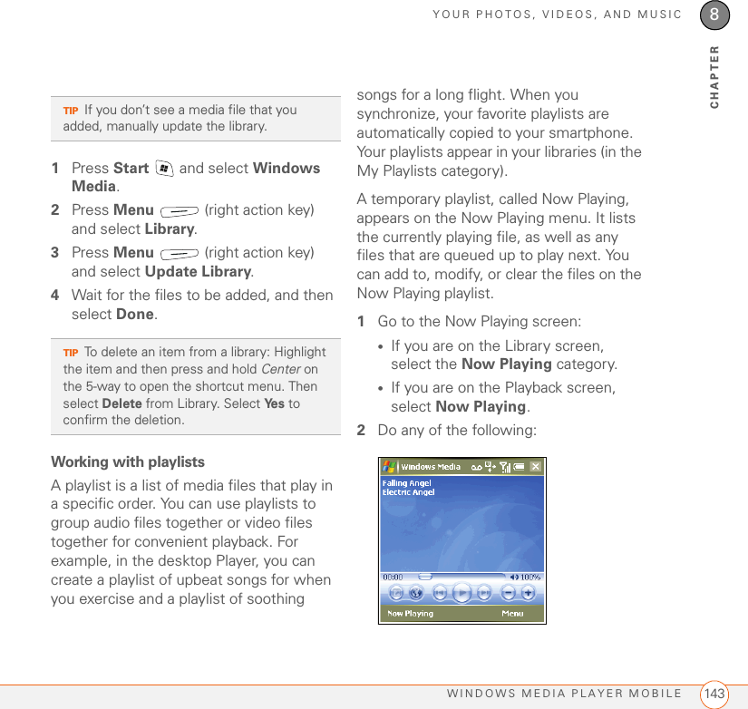 YOUR PHOTOS, VIDEOS, AND MUSICWINDOWS MEDIA PLAYER MOBILE 1438CHAPTER1Press Start   and select Windows Media.2Press Menu   (right action key) and select Library.3Press Menu   (right action key) and select Update Library.4Wait for the files to be added, and then select Done.Working with playlistsA playlist is a list of media files that play in a specific order. You can use playlists to group audio files together or video files together for convenient playback. For example, in the desktop Player, you can create a playlist of upbeat songs for when you exercise and a playlist of soothing songs for a long flight. When you synchronize, your favorite playlists are automatically copied to your smartphone. Your playlists appear in your libraries (in the My Playlists category).A temporary playlist, called Now Playing, appears on the Now Playing menu. It lists the currently playing file, as well as any files that are queued up to play next. You can add to, modify, or clear the files on the Now Playing playlist.1Go to the Now Playing screen:•If you are on the Library screen, select the Now Playing category.•If you are on the Playback screen, select Now Playing.2Do any of the following:TIPIf you don’t see a media file that you added, manually update the library.TIPTo delete an item from a library: Highlight the item and then press and hold Center on the 5-way to open the shortcut menu. Then select Delete from Library. Select Ye s  to confirm the deletion.