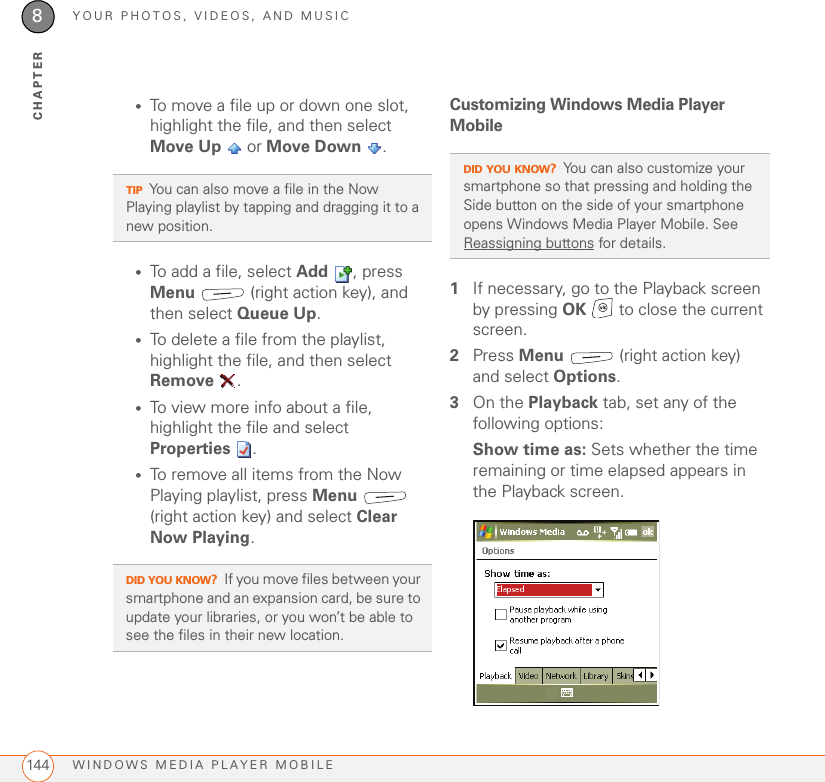 YOUR PHOTOS, VIDEOS, AND MUSICWINDOWS MEDIA PLAYER MOBILE1448CHAPTER•To move a file up or down one slot, highlight the file, and then select Move Up  or Move Down .•To add a file, select Add , press Menu  (right action key), and then select Queue Up.•To delete a file from the playlist, highlight the file, and then select Remove .•To view more info about a file, highlight the file and select Properties .•To remove all items from the Now Playing playlist, press Menu  (right action key) and select Clear Now Playing.Customizing Windows Media Player Mobile1If necessary, go to the Playback screen by pressing OK   to close the current screen.2Press Menu   (right action key) and select Options.3On the Playback tab, set any of the following options:Show time as: Sets whether the time remaining or time elapsed appears in the Playback screen.TIPYou can also move a file in the Now Playing playlist by tapping and dragging it to a new position.DID YOU KNOW?If you move files between your smartphone and an expansion card, be sure to update your libraries, or you won’t be able to see the files in their new location.DID YOU KNOW?You can also customize your smartphone so that pressing and holding the Side button on the side of your smartphone opens Windows Media Player Mobile. See Reassigning buttons for details.