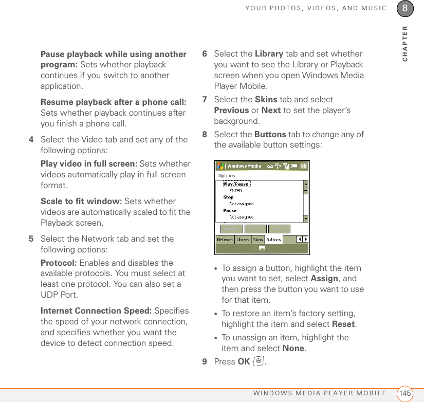 YOUR PHOTOS, VIDEOS, AND MUSICWINDOWS MEDIA PLAYER MOBILE 1458CHAPTERPause playback while using another program: Sets whether playback continues if you switch to another application.Resume playback after a phone call: Sets whether playback continues after you finish a phone call.4Select the Video tab and set any of the following options:Play video in full screen: Sets whether videos automatically play in full screen format.Scale to fit window: Sets whether videos are automatically scaled to fit the Playback screen.5Select the Network tab and set the following options:Protocol: Enables and disables the available protocols. You must select at least one protocol. You can also set a UDP Port.Internet Connection Speed: Specifies the speed of your network connection, and specifies whether you want the device to detect connection speed.6Select the Library tab and set whether you want to see the Library or Playback screen when you open Windows Media Player Mobile.7Select the Skins tab and select Previous or Next to set the player’s background.8Select the Buttons tab to change any of the available button settings:•To assign a button, highlight the item you want to set, select Assign, and then press the button you want to use for that item.•To restore an item’s factory setting, highlight the item and select Reset.•To unassign an item, highlight the item and select None.9Press OK .