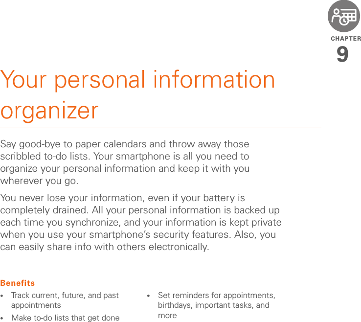 CHAPTER9Your personal information organizerSay good-bye to paper calendars and throw away those scribbled to-do lists. Your smartphone is all you need to organize your personal information and keep it with you wherever you go.You never lose your information, even if your battery is completely drained. All your personal information is backed up each time you synchronize, and your information is kept private when you use your smartphone’s security features. Also, you can easily share info with others electronically.Benefits•Track current, future, and past appointments•Make to-do lists that get done •Set reminders for appointments, birthdays, important tasks, and more