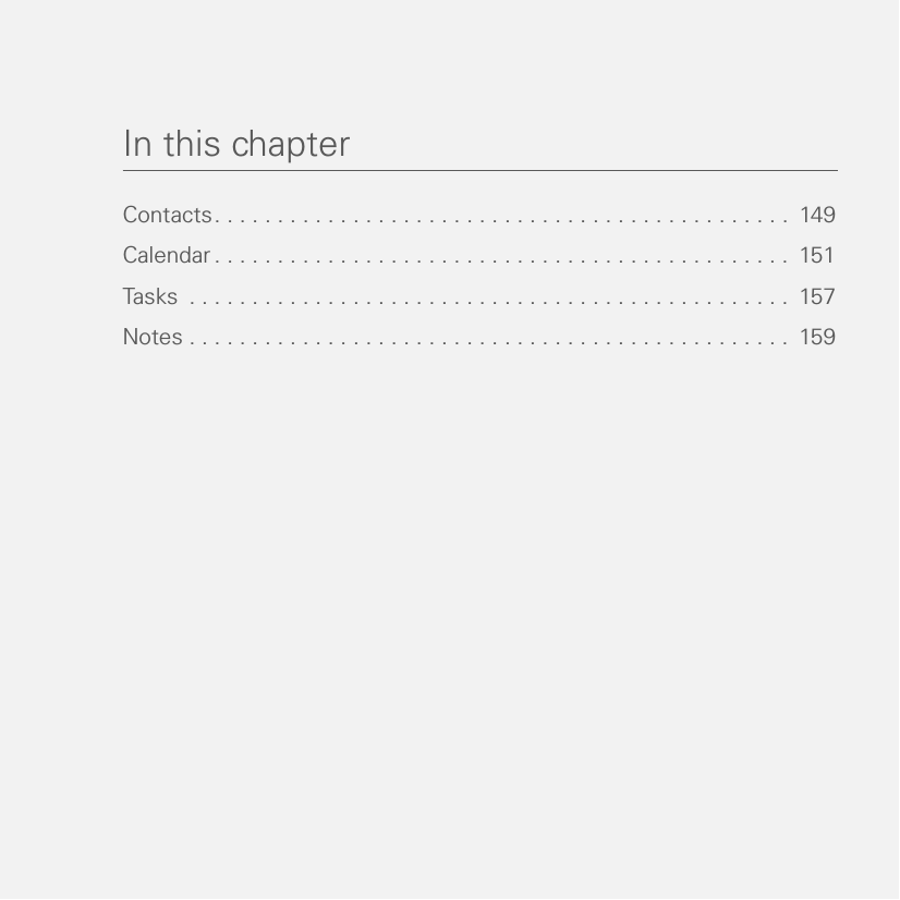 In this chapterContacts. . . . . . . . . . . . . . . . . . . . . . . . . . . . . . . . . . . . . . . . . . . . . .  149Calendar . . . . . . . . . . . . . . . . . . . . . . . . . . . . . . . . . . . . . . . . . . . . . .  151Tasks  . . . . . . . . . . . . . . . . . . . . . . . . . . . . . . . . . . . . . . . . . . . . . . . .  157Notes . . . . . . . . . . . . . . . . . . . . . . . . . . . . . . . . . . . . . . . . . . . . . . . .  159