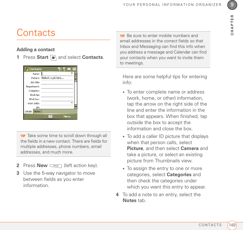 YOUR PERSONAL INFORMATION ORGANIZERCONTACTS 1499CHAPTERContactsAdding a contact1Press Start   and select Contacts.2Press New   (left action key).3Use the 5-way navigator to move between fields as you enter information.Here are some helpful tips for entering info:•To enter complete name or address (work, home, or other) information, tap the arrow on the right side of the line and enter the information in the box that appears. When finished, tap outside the box to accept the information and close the box.•To add a caller ID picture that displays when that person calls, select Picture, and then select Camera and take a picture, or select an existing picture from Thumbnails view. •To assign the entry to one or more categories, select Categories and then check the categories under which you want this entry to appear.4To add a note to an entry, select the Notes tab.TIPTake some time to scroll down through all the fields in a new contact. There are fields for multiple addresses, phone numbers, email addresses, and much more.TIPBe sure to enter mobile numbers and email addresses in the correct fields so that Inbox and Messaging can find this info when you address a message and Calendar can find your contacts when you want to invite them to meetings.