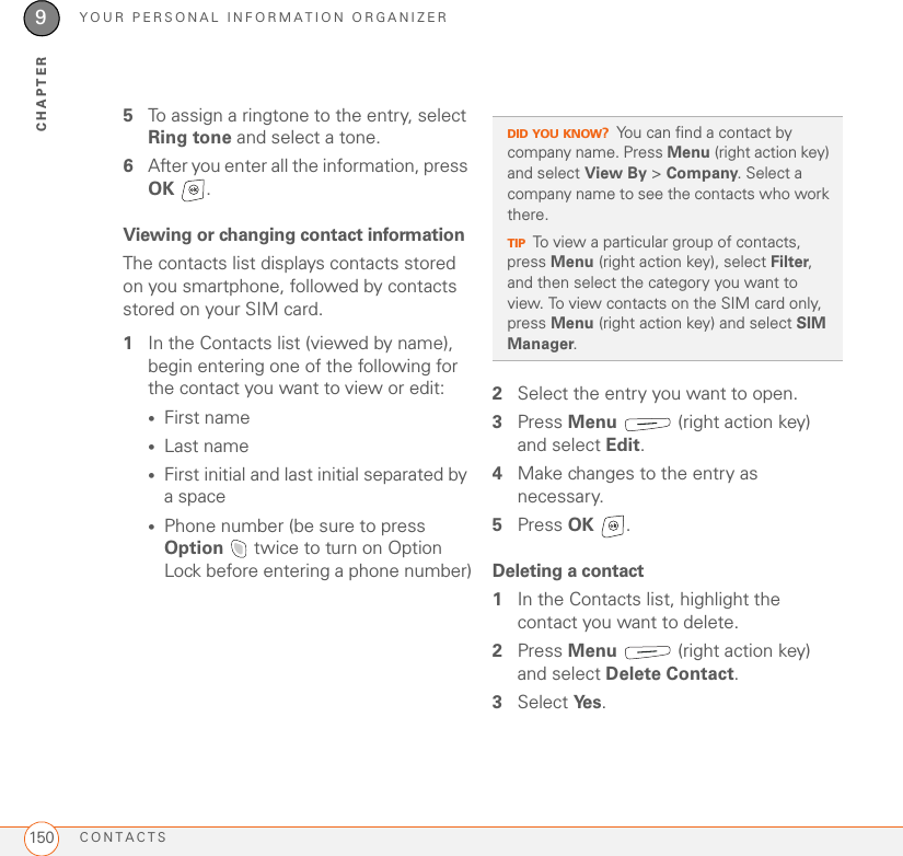 YOUR PERSONAL INFORMATION ORGANIZERCONTACTS1509CHAPTER5To assign a ringtone to the entry, select Ring tone and select a tone.6After you enter all the information, press OK . Viewing or changing contact informationThe contacts list displays contacts stored on you smartphone, followed by contacts stored on your SIM card.1In the Contacts list (viewed by name), begin entering one of the following for the contact you want to view or edit:•First name•Last name•First initial and last initial separated by a space•Phone number (be sure to press Option   twice to turn on Option Lock before entering a phone number)2Select the entry you want to open.3Press Menu   (right action key) and select Edit.4Make changes to the entry as necessary.5Press OK .Deleting a contact1In the Contacts list, highlight the contact you want to delete.2Press Menu   (right action key) and select Delete Contact.3Select Ye s .DID YOU KNOW?You can find a contact by company name. Press Menu (right action key) and select View By &gt; Company. Select a company name to see the contacts who work there.TIPTo view a particular group of contacts, press Menu (right action key), select Filter, and then select the category you want to view. To view contacts on the SIM card only, press Menu (right action key) and select SIM Manager.