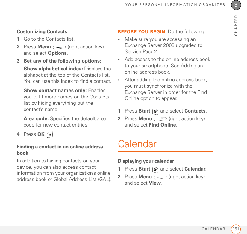 YOUR PERSONAL INFORMATION ORGANIZERCALENDAR 1519CHAPTERCustomizing Contacts1Go to the Contacts list.2Press Menu   (right action key) and select Options.3 Set any of the following options:Show alphabetical index: Displays the alphabet at the top of the Contacts list. You can use this index to find a contact.Show contact names only: Enables you to fit more names on the Contacts list by hiding everything but the contact’s name.Area code: Specifies the default area code for new contact entries.4Press OK .Finding a contact in an online address bookIn addition to having contacts on your device, you can also access contact information from your organization’s online address book or Global Address List (GAL).BEFORE YOU BEGIN Do the following:•Make sure you are accessing an Exchange Server 2003 upgraded to Service Pack 2.•Add access to the online address book to your smartphone. See Adding an online address book.•After adding the online address book, you must synchronize with the Exchange Server in order for the Find Online option to appear.1Press Start   and select Contacts.2Press Menu   (right action key) and select Find Online. CalendarDisplaying your calendar1Press Start   and select Calendar.2Press Menu   (right action key) and select View.