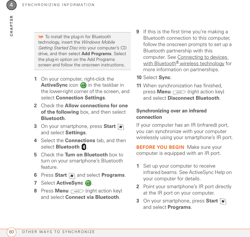 SYNCHRONIZING INFORMATIONOTHER WAYS TO SYNCHRONIZE804CHAPTER1On your computer, right-click the ActiveSync icon   in the taskbar in the lower-right corner of the screen, and select Connection Settings.2Check the Allow connections for one of the following box, and then select Bluetooth.3On your smartphone, press Start  and select Settings.4Select the Connections tab, and then select Bluetooth .5Check the Turn on Bluetooth box to turn on your smartphone’s Bluetooth feature.6Press Start   and select Programs.7Select ActiveSync .8Press Menu   (right action key) and select Connect via Bluetooth.9If this is the first time you’re making a Bluetooth connection to this computer, follow the onscreen prompts to set up a Bluetooth partnership with this computer. See Connecting to devices with Bluetooth® wireless technology for more information on partnerships.10 Select Sync.11 When synchronization has finished, press Menu   (right action key) and select Disconnect Bluetooth. Synchronizing over an infrared connectionIf your computer has an IR (infrared) port, you can synchronize with your computer wirelessly using your smartphone’s IR port.BEFORE YOU BEGIN Make sure your computer is equipped with an IR port.1Set up your computer to receive infrared beams. See ActiveSync Help on your computer for details.2Point your smartphone’s IR port directly at the IR port on your computer.3On your smartphone, press Start  and select Programs.TIPTo install the plug-in for Bluetooth technology, insert the Windows Mobile Getting Started Disc into your computer’s CD drive, and then select Add Programs. Select the plug-in option on the Add Programs screen and follow the onscreen instructions.