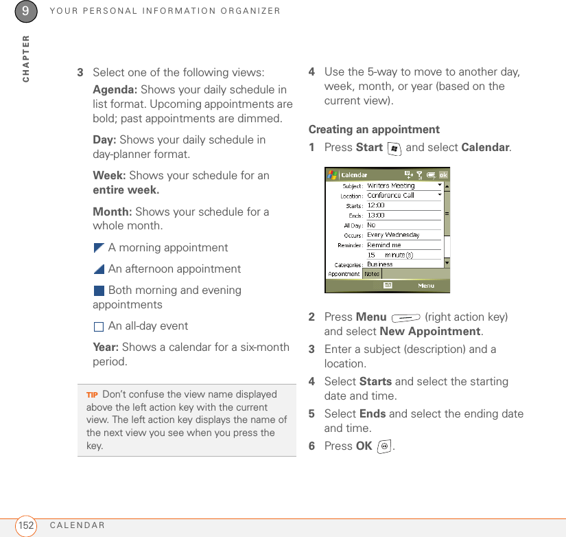 YOUR PERSONAL INFORMATION ORGANIZERCALENDAR1529CHAPTER3Select one of the following views:Agenda: Shows your daily schedule in list format. Upcoming appointments are bold; past appointments are dimmed.Day: Shows your daily schedule in day-planner format.Week: Shows your schedule for an entire week.Month: Shows your schedule for a whole month.  A morning appointment An afternoon appointment Both morning and evening appointments  An all-day eventYear: Shows a calendar for a six-month period.4Use the 5-way to move to another day, week, month, or year (based on the current view).Creating an appointment1Press Start   and select Calendar.2Press Menu   (right action key) and select New Appointment.3Enter a subject (description) and a location.4Select Starts and select the starting date and time.5Select Ends and select the ending date and time.6Press OK .TIPDon’t confuse the view name displayed above the left action key with the current view. The left action key displays the name of the next view you see when you press the key.