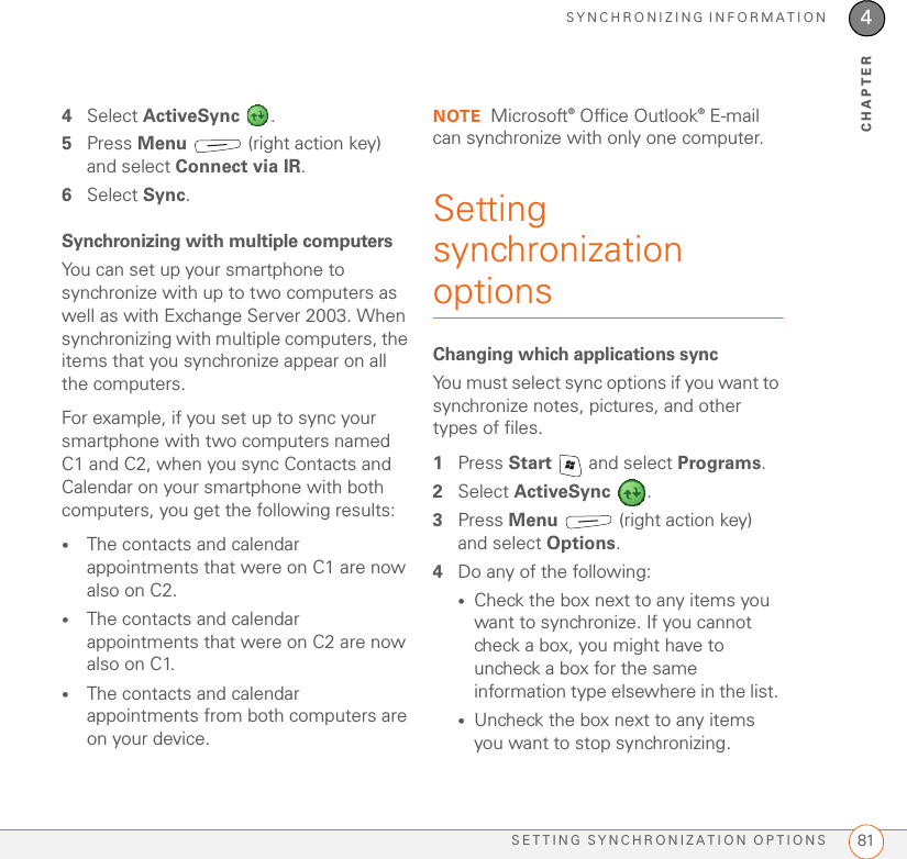 SYNCHRONIZING INFORMATIONSETTING SYNCHRONIZATION OPTIONS 814CHAPTER4Select ActiveSync .5Press Menu   (right action key) and select Connect via IR.6Select Sync.Synchronizing with multiple computersYou can set up your smartphone to synchronize with up to two computers as well as with Exchange Server 2003. When synchronizing with multiple computers, the items that you synchronize appear on all the computers.For example, if you set up to sync your smartphone with two computers named C1 and C2, when you sync Contacts and Calendar on your smartphone with both computers, you get the following results: •The contacts and calendar appointments that were on C1 are now also on C2. •The contacts and calendar appointments that were on C2 are now also on C1. •The contacts and calendar appointments from both computers are on your device. NOTE Microsoft® Office Outlook® E-mail can synchronize with only one computer.Setting synchronization optionsChanging which applications syncYou must select sync options if you want to synchronize notes, pictures, and other types of files.1Press Start   and select Programs.2Select ActiveSync . 3Press Menu   (right action key) and select Options.4Do any of the following: •Check the box next to any items you want to synchronize. If you cannot check a box, you might have to uncheck a box for the same information type elsewhere in the list. •Uncheck the box next to any items you want to stop synchronizing. 