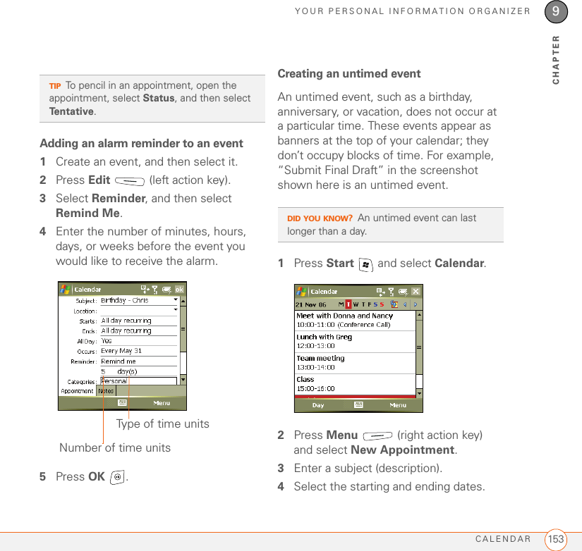 YOUR PERSONAL INFORMATION ORGANIZERCALENDAR 1539CHAPTERAdding an alarm reminder to an event1Create an event, and then select it.2Press Edit   (left action key).3Select Reminder, and then select Remind Me.4Enter the number of minutes, hours, days, or weeks before the event you would like to receive the alarm.5Press OK .Creating an untimed eventAn untimed event, such as a birthday, anniversary, or vacation, does not occur at a particular time. These events appear as banners at the top of your calendar; they don’t occupy blocks of time. For example, “Submit Final Draft” in the screenshot shown here is an untimed event.1Press Start   and select Calendar.2Press Menu   (right action key) and select New Appointment.3Enter a subject (description).4Select the starting and ending dates.TIPTo pencil in an appointment, open the appointment, select Status, and then select Te n t a t i v e .Type of time unitsNumber of time unitsDID YOU KNOW?An untimed event can last longer than a day.
