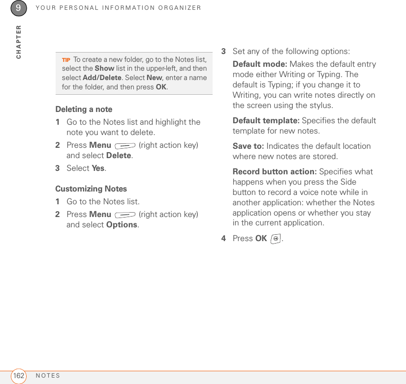 YOUR PERSONAL INFORMATION ORGANIZERNOTES1629CHAPTERDeleting a note1Go to the Notes list and highlight the note you want to delete.2Press Menu   (right action key) and select Delete.3Select Ye s .Customizing Notes1Go to the Notes list.2Press Menu   (right action key) and select Options.3Set any of the following options:Default mode: Makes the default entry mode either Writing or Typing. The default is Typing; if you change it to Writing, you can write notes directly on the screen using the stylus.Default template: Specifies the default template for new notes.Save to: Indicates the default location where new notes are stored.Record button action: Specifies what happens when you press the Side button to record a voice note while in another application: whether the Notes application opens or whether you stay in the current application.4Press OK .TIPTo create a new folder, go to the Notes list, select the Show list in the upper-left, and then select Add/Delete. Select New, enter a name for the folder, and then press OK.