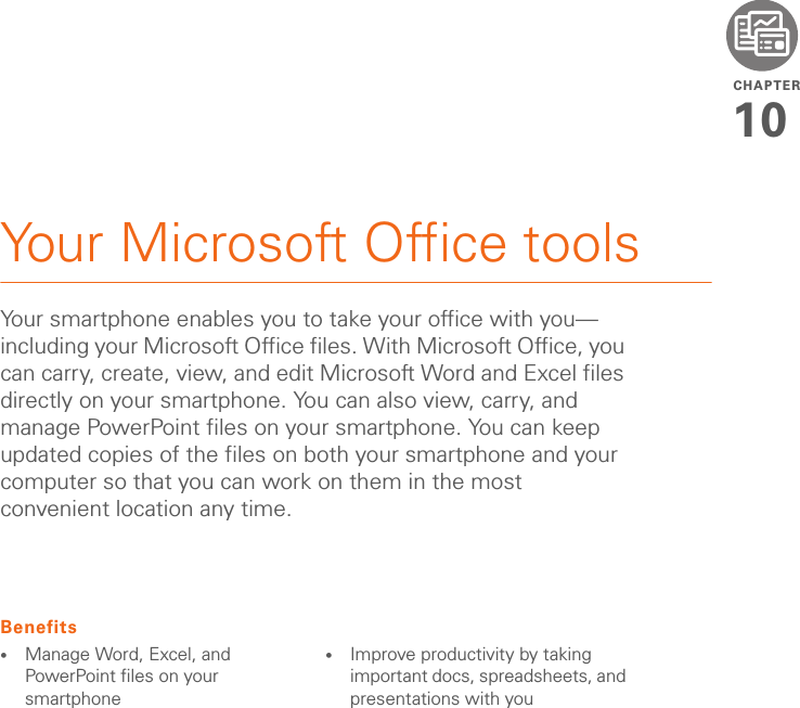 CHAPTER10Your Microsoft Office toolsYour smartphone enables you to take your office with you—including your Microsoft Office files. With Microsoft Office, you can carry, create, view, and edit Microsoft Word and Excel files directly on your smartphone. You can also view, carry, and manage PowerPoint files on your smartphone. You can keep updated copies of the files on both your smartphone and your computer so that you can work on them in the most convenient location any time.Benefits•Manage Word, Excel, and PowerPoint files on your smartphone•Improve productivity by taking important docs, spreadsheets, and presentations with you