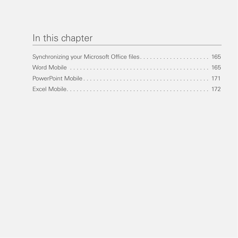 In this chapterSynchronizing your Microsoft Office files. . . . . . . . . . . . . . . . . . . . .  165Word Mobile  . . . . . . . . . . . . . . . . . . . . . . . . . . . . . . . . . . . . . . . . . .  165PowerPoint Mobile . . . . . . . . . . . . . . . . . . . . . . . . . . . . . . . . . . . . . .  171Excel Mobile. . . . . . . . . . . . . . . . . . . . . . . . . . . . . . . . . . . . . . . . . . .  172