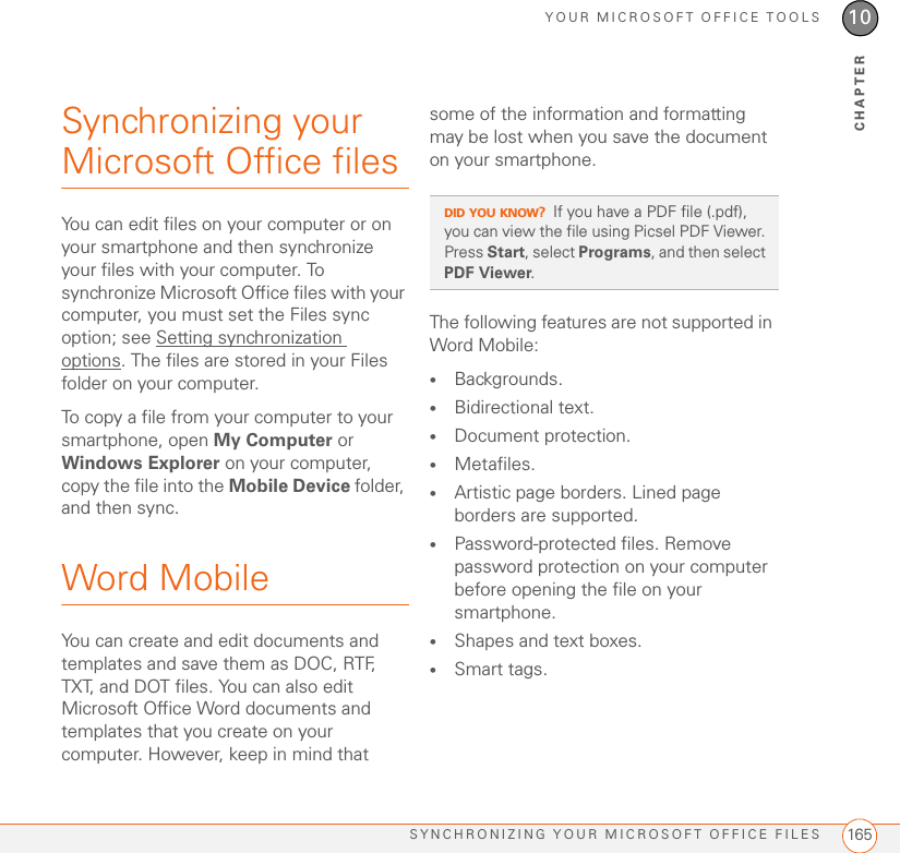 YOUR MICROSOFT OFFICE TOOLSSYNCHRONIZING YOUR MICROSOFT OFFICE FILES 16510CHAPTERSynchronizing your Microsoft Office filesYou can edit files on your computer or on your smartphone and then synchronize your files with your computer. To synchronize Microsoft Office files with your computer, you must set the Files sync option; see Setting synchronization options. The files are stored in your Files folder on your computer.To copy a file from your computer to your smartphone, open My Computer or Windows Explorer on your computer, copy the file into the Mobile Device folder, and then sync.Word MobileYou can create and edit documents and templates and save them as DOC, RTF, TXT, and DOT files. You can also edit Microsoft Office Word documents and templates that you create on your computer. However, keep in mind that some of the information and formatting may be lost when you save the document on your smartphone.The following features are not supported in Word Mobile:•Backgrounds.•Bidirectional text.•Document protection.•Metafiles.•Artistic page borders. Lined page borders are supported.•Password-protected files. Remove password protection on your computer before opening the file on your smartphone.•Shapes and text boxes.•Smart tags.DID YOU KNOW?If you have a PDF file (.pdf), you can view the file using Picsel PDF Viewer. Press Start, select Programs, and then select PDF Viewer.