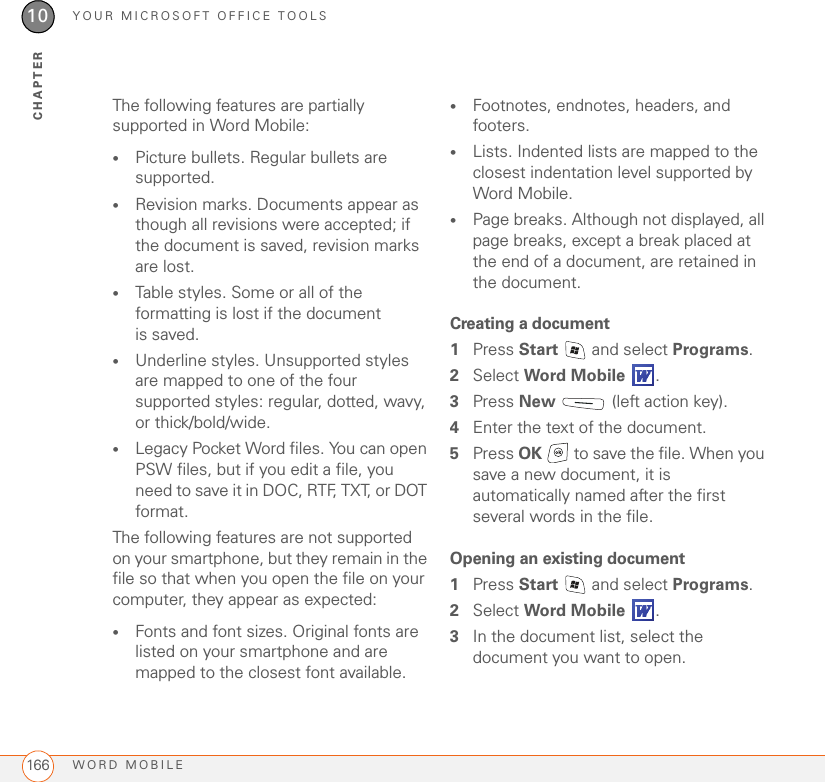 YOUR MICROSOFT OFFICE TOOLSWORD MOBILE16610CHAPTERThe following features are partially supported in Word Mobile:•Picture bullets. Regular bullets are supported.•Revision marks. Documents appear as though all revisions were accepted; if the document is saved, revision marks are lost.•Table styles. Some or all of the formatting is lost if the document is saved.•Underline styles. Unsupported styles are mapped to one of the four supported styles: regular, dotted, wavy, or thick/bold/wide.•Legacy Pocket Word files. You can open PSW files, but if you edit a file, you need to save it in DOC, RTF, TXT, or DOT format.The following features are not supported on your smartphone, but they remain in the file so that when you open the file on your computer, they appear as expected: •Fonts and font sizes. Original fonts are listed on your smartphone and are mapped to the closest font available.•Footnotes, endnotes, headers, and footers.•Lists. Indented lists are mapped to the closest indentation level supported by Word Mobile.•Page breaks. Although not displayed, all page breaks, except a break placed at the end of a document, are retained in the document.Creating a document1Press Start   and select Programs.2Select Word Mobile .3Press New   (left action key).4Enter the text of the document.5Press OK   to save the file. When you save a new document, it is automatically named after the first several words in the file.Opening an existing document1Press Start   and select Programs.2Select Word Mobile .3In the document list, select the document you want to open.