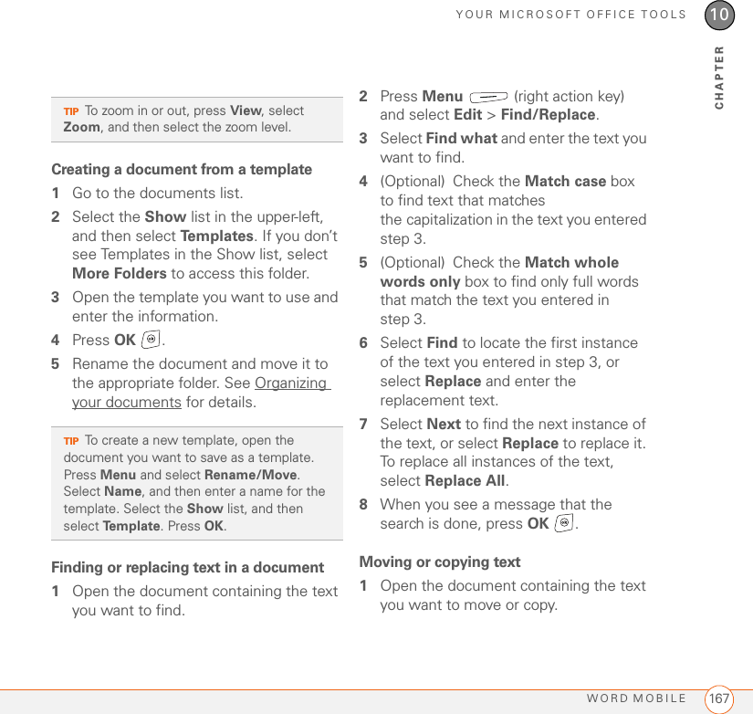 YOUR MICROSOFT OFFICE TOOLSWORD MOBILE 16710CHAPTERCreating a document from a template1Go to the documents list.2Select the Show list in the upper-left, and then select Te m p l a t e s . If you don’t see Templates in the Show list, select More Folders to access this folder.3Open the template you want to use and enter the information.4Press OK .5Rename the document and move it to the appropriate folder. See Organizing your documents for details.Finding or replacing text in a document1Open the document containing the text you want to find.2Press Menu   (right action key) and select Edit &gt; Find/Replace.3Select Find what and enter the text you want to find.4(Optional) Check the Match case box to find text that matches the capitalization in the text you entered step 3.5(Optional) Check the Match whole words only box to find only full words that match the text you entered in step 3.6Select Find to locate the first instance of the text you entered in step 3, or select Replace and enter the replacement text.7Select Next to find the next instance of the text, or select Replace to replace it. To replace all instances of the text, select Replace All.8When you see a message that the search is done, press OK .Moving or copying text1Open the document containing the text you want to move or copy.TIPTo zoom in or out, press View, select Zoom, and then select the zoom level.TIPTo create a new template, open the document you want to save as a template. Press Menu and select Rename/Move. Select Name, and then enter a name for the template. Select the Show list, and then select Template. Press OK.