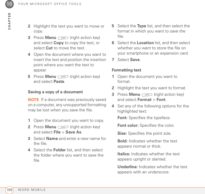 YOUR MICROSOFT OFFICE TOOLSWORD MOBILE16810CHAPTER2Highlight the text you want to move or copy.3Press Menu   (right action key) and select Copy to copy the text, or select Cut to move the text.4Open the document where you want to insert the text and position the insertion point where you want the text to appear.5Press Menu   (right action key) and select Paste.Saving a copy of a documentNOTE If a document was previously saved on a computer, any unsupported formatting may be lost when you save the file.1Open the document you want to copy.2Press Menu   (right action key) and select File &gt; Save As.3Select Name and enter a new name for the file.4Select the Folder list, and then select the folder where you want to save the file.5Select the Ty p e  list, and then select the format in which you want to save the file.6Select the Location list, and then select whether you want to store the file on your smartphone or an expansion card.7Select Save.Formatting text1Open the document you want to format.2Highlight the text you want to format.3Press Menu   (right action key) and select Format &gt; Font.4Set any of the following options for the highlighted text:Font: Specifies the typeface.Font color: Specifies the color.Size: Specifies the point size. Bold: Indicates whether the text appears normal or thick. Italics: Indicates whether the text appears upright or slanted.Underline: Indicates whether the text appears with an underscore.