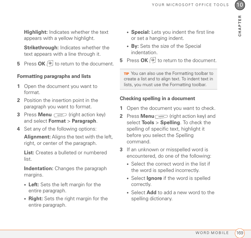 YOUR MICROSOFT OFFICE TOOLSWORD MOBILE 16910CHAPTERHighlight: Indicates whether the text appears with a yellow highlight.Strikethrough: Indicates whether the text appears with a line through it.5Press OK   to return to the document.Formatting paragraphs and lists1Open the document you want to format.2Position the insertion point in the paragraph you want to format.3Press Menu   (right action key) and select Format &gt; Paragraph.4Set any of the following options:Alignment: Aligns the text with the left, right, or center of the paragraph.List: Creates a bulleted or numbered list.Indentation: Changes the paragraph margins.•Left: Sets the left margin for the entire paragraph.•Right: Sets the right margin for the entire paragraph.•Special: Lets you indent the first line or set a hanging indent.•By: Sets the size of the Special indentation.5Press OK   to return to the document.Checking spelling in a document1Open the document you want to check.2Press Menu  (right action key) and select To o l s  &gt; Spelling. To check the spelling of specific text, highlight it before you select the Spelling command.3If an unknown or misspelled word is encountered, do one of the following:•Select the correct word in the list if the word is spelled incorrectly.•Select Ignore if the word is spelled correctly.•Select Add to add a new word to the spelling dictionary.TIPYou can also use the Formatting toolbar to create a list and to align text. To indent text in lists, you must use the Formatting toolbar. 