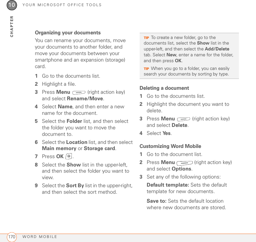 YOUR MICROSOFT OFFICE TOOLSWORD MOBILE17010CHAPTEROrganizing your documentsYou can rename your documents, move your documents to another folder, and move your documents between your smartphone and an expansion (storage) card.1Go to the documents list.2Highlight a file.3Press Menu   (right action key) and select Rename/Move.4Select Name, and then enter a new name for the document.5Select the Folder list, and then select the folder you want to move the document to.6Select the Location list, and then select Main memory or Storage card.7Press OK .8Select the Show list in the upper-left, and then select the folder you want to view.9Select the Sort By list in the upper-right, and then select the sort method.Deleting a document1Go to the documents list.2Highlight the document you want to delete.3Press Menu   (right action key) and select Delete.4Select Ye s .Customizing Word Mobile1Go to the document list.2Press Menu   (right action key) and select Options.3Set any of the following options:Default template: Sets the default template for new documents.Save to: Sets the default location where new documents are stored.TIPTo create a new folder, go to the documents list, select the Show list in the upper-left, and then select the Add/Delete tab. Select New, enter a name for the folder, and then press OK.TIPWhen you go to a folder, you can easily search your documents by sorting by type.