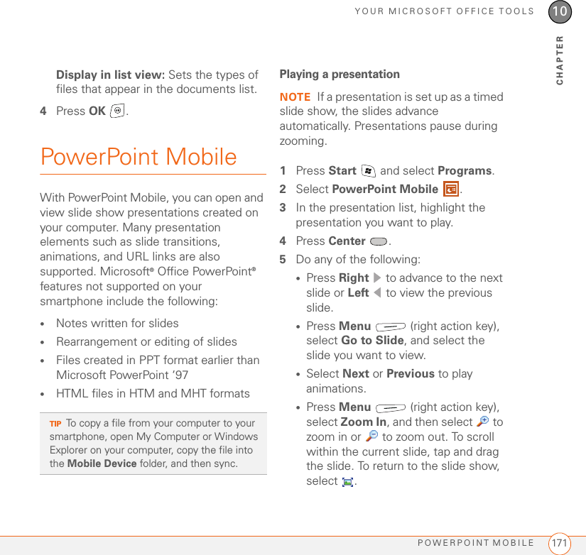 YOUR MICROSOFT OFFICE TOOLSPOWERPOINT MOBILE 17110CHAPTERDisplay in list view: Sets the types of files that appear in the documents list.4Press OK .PowerPoint MobileWith PowerPoint Mobile, you can open and view slide show presentations created on your computer. Many presentation elements such as slide transitions, animations, and URL links are also supported. Microsoft® Office PowerPoint® features not supported on your smartphone include the following: •Notes written for slides •Rearrangement or editing of slides•Files created in PPT format earlier than Microsoft PowerPoint ‘97•HTML files in HTM and MHT formatsPlaying a presentationNOTE If a presentation is set up as a timed slide show, the slides advance automatically. Presentations pause during zooming.1Press Start   and select Programs.2Select PowerPoint Mobile .3In the presentation list, highlight the presentation you want to play.4Press Center .5Do any of the following:•Press Right   to advance to the next slide or Left   to view the previous slide.•Press Menu   (right action key), select Go to Slide, and select the slide you want to view.•Select Next or Previous to play animations.•Press Menu   (right action key), select Zoom In, and then select   to zoom in or   to zoom out. To scroll within the current slide, tap and drag the slide. To return to the slide show, select .TIPTo copy a file from your computer to your smartphone, open My Computer or Windows Explorer on your computer, copy the file into the Mobile Device folder, and then sync.