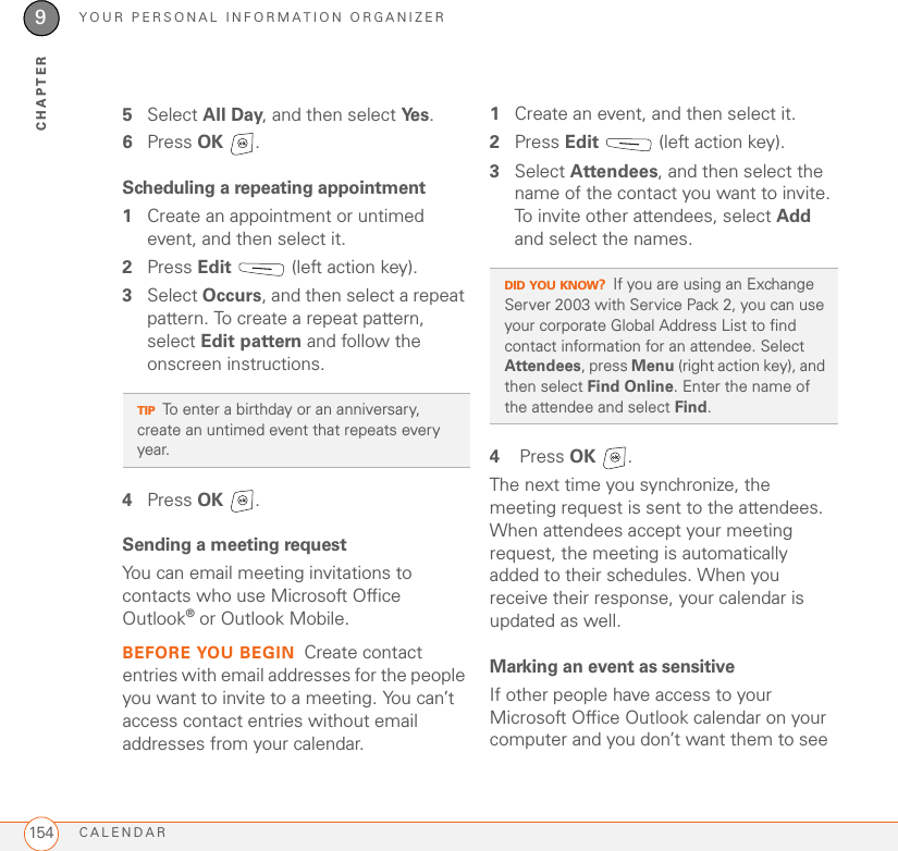 YOUR PERSONAL INFORMATION ORGANIZERCALENDAR1549CHAPTER5Select All Day, and then select Ye s .6Press OK .Scheduling a repeating appointment1Create an appointment or untimed event, and then select it.2Press Edit   (left action key).3Select Occurs, and then select a repeat pattern. To create a repeat pattern, select Edit pattern and follow the onscreen instructions.4Press OK .Sending a meeting requestYou can email meeting invitations to contacts who use Microsoft Office Outlook® or Outlook Mobile.BEFORE YOU BEGIN Create contact entries with email addresses for the people you want to invite to a meeting. You can’t access contact entries without email addresses from your calendar.1Create an event, and then select it.2Press Edit   (left action key).3Select Attendees, and then select the name of the contact you want to invite. To invite other attendees, select Add and select the names.4 Press OK .The next time you synchronize, the meeting request is sent to the attendees. When attendees accept your meeting request, the meeting is automatically added to their schedules. When you receive their response, your calendar is updated as well.Marking an event as sensitiveIf other people have access to your Microsoft Office Outlook calendar on your computer and you don’t want them to see TIPTo enter a birthday or an anniversary, create an untimed event that repeats every year.DID YOU KNOW?If you are using an Exchange Server 2003 with Service Pack 2, you can use your corporate Global Address List to find contact information for an attendee. Select Attendees, press Menu (right action key), and then select Find Online. Enter the name of the attendee and select Find.