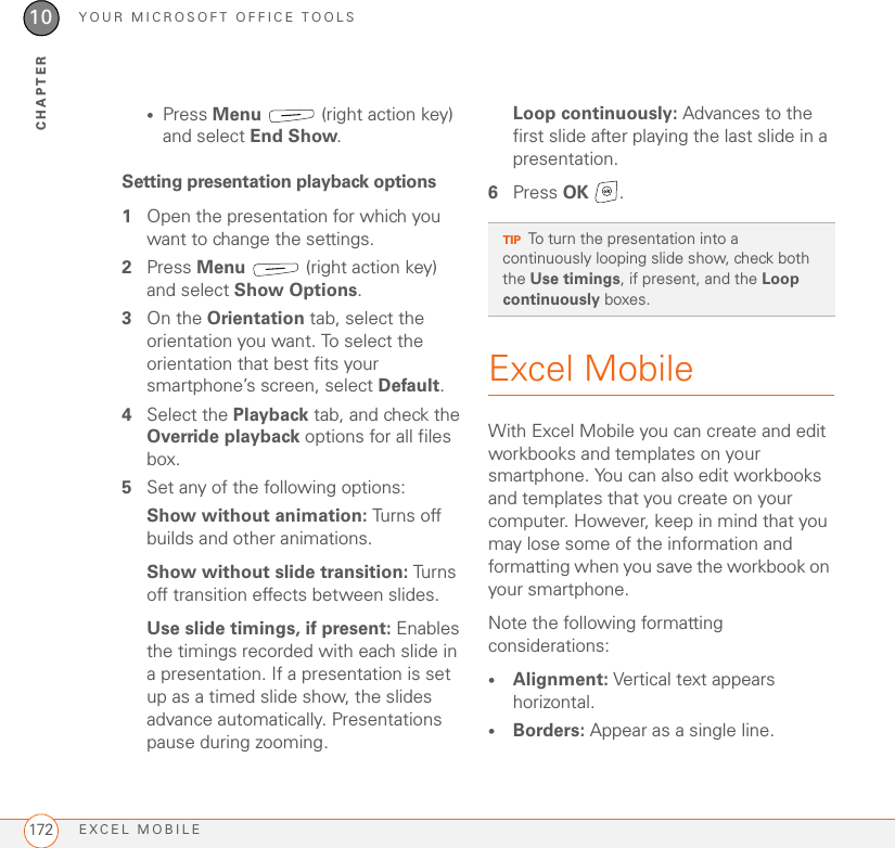 YOUR MICROSOFT OFFICE TOOLSEXCEL MOBILE17210CHAPTER•Press Menu   (right action key) and select End Show.Setting presentation playback options1Open the presentation for which you want to change the settings.2Press Menu   (right action key) and select Show Options.3On the Orientation tab, select the orientation you want. To select the orientation that best fits your smartphone’s screen, select Default.4Select the Playback tab, and check the Override playback options for all files box.5Set any of the following options:Show without animation: Tur ns off builds and other animations.Show without slide transition: Turns off transition effects between slides.Use slide timings, if present: Enables the timings recorded with each slide in a presentation. If a presentation is set up as a timed slide show, the slides advance automatically. Presentations pause during zooming.Loop continuously: Advances to the first slide after playing the last slide in a presentation.6Press OK .Excel MobileWith Excel Mobile you can create and edit workbooks and templates on your smartphone. You can also edit workbooks and templates that you create on your computer. However, keep in mind that you may lose some of the information and formatting when you save the workbook on your smartphone.Note the following formatting considerations:•Alignment: Vertical text appears horizontal.•Borders: Appear as a single line.TIPTo turn the presentation into a continuously looping slide show, check both the Use timings, if present, and the Loop continuously boxes.