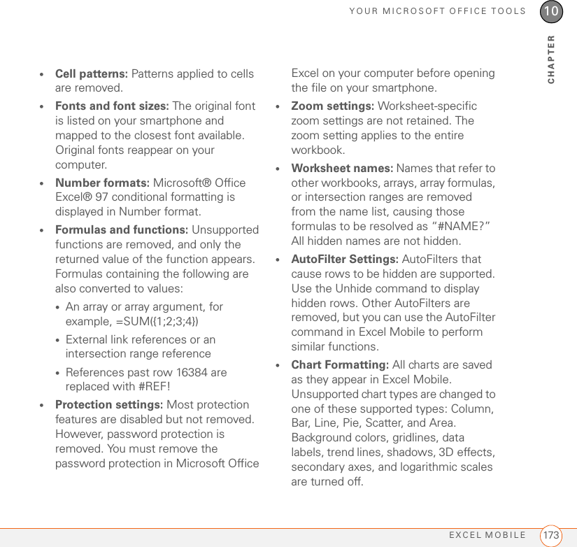 YOUR MICROSOFT OFFICE TOOLSEXCEL MOBILE 17310CHAPTER•Cell patterns: Patterns applied to cells are removed.•Fonts and font sizes: The original font is listed on your smartphone and mapped to the closest font available. Original fonts reappear on your computer.•Number formats: Microsoft® Office Excel® 97 conditional formatting is displayed in Number format.•Formulas and functions: Unsupported functions are removed, and only the returned value of the function appears. Formulas containing the following are also converted to values:•An array or array argument, for example, =SUM({1;2;3;4})•External link references or an intersection range reference•References past row 16384 are replaced with #REF!•Protection settings: Most protection features are disabled but not removed. However, password protection is removed. You must remove the password protection in Microsoft Office Excel on your computer before opening the file on your smartphone.•Zoom settings: Worksheet-specific zoom settings are not retained. The zoom setting applies to the entire workbook.•Worksheet names: Names that refer to other workbooks, arrays, array formulas, or intersection ranges are removed from the name list, causing those formulas to be resolved as “#NAME?” All hidden names are not hidden.•AutoFilter Settings: AutoFilters that cause rows to be hidden are supported. Use the Unhide command to display hidden rows. Other AutoFilters are removed, but you can use the AutoFilter command in Excel Mobile to perform similar functions.•Chart Formatting: All charts are saved as they appear in Excel Mobile. Unsupported chart types are changed to one of these supported types: Column, Bar, Line, Pie, Scatter, and Area. Background colors, gridlines, data labels, trend lines, shadows, 3D effects, secondary axes, and logarithmic scales are turned off.