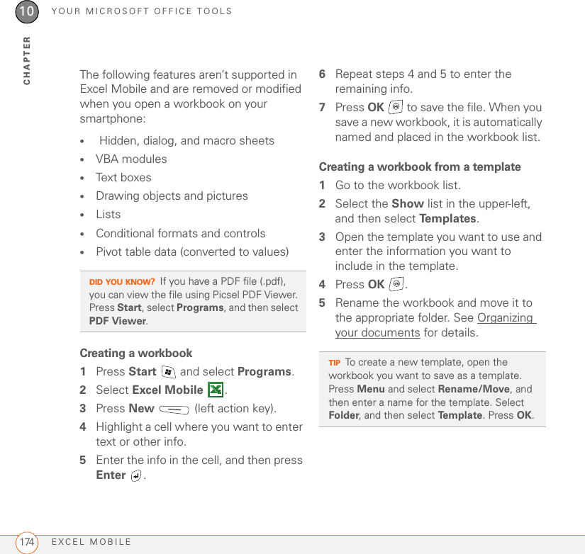 YOUR MICROSOFT OFFICE TOOLSEXCEL MOBILE17410CHAPTERThe following features aren’t supported in Excel Mobile and are removed or modified when you open a workbook on your smartphone:• Hidden, dialog, and macro sheets•VBA modules•Text boxes•Drawing objects and pictures•Lists•Conditional formats and controls•Pivot table data (converted to values)Creating a workbook1Press Start   and select Programs.2Select Excel Mobile .3Press New   (left action key).4Highlight a cell where you want to enter text or other info.5Enter the info in the cell, and then press Enter .6Repeat steps 4 and 5 to enter the remaining info.7Press OK   to save the file. When you save a new workbook, it is automatically named and placed in the workbook list.Creating a workbook from a template1Go to the workbook list.2Select the Show list in the upper-left, and then select Te m p l a t e s .3Open the template you want to use and enter the information you want to include in the template.4Press OK .5Rename the workbook and move it to the appropriate folder. See Organizing your documents for details.DID YOU KNOW?If you have a PDF file (.pdf), you can view the file using Picsel PDF Viewer. Press Start, select Programs, and then select PDF Viewer.TIPTo create a new template, open the workbook you want to save as a template. Press Menu and select Rename/Move, and then enter a name for the template. Select Folder, and then select Template. Press OK.