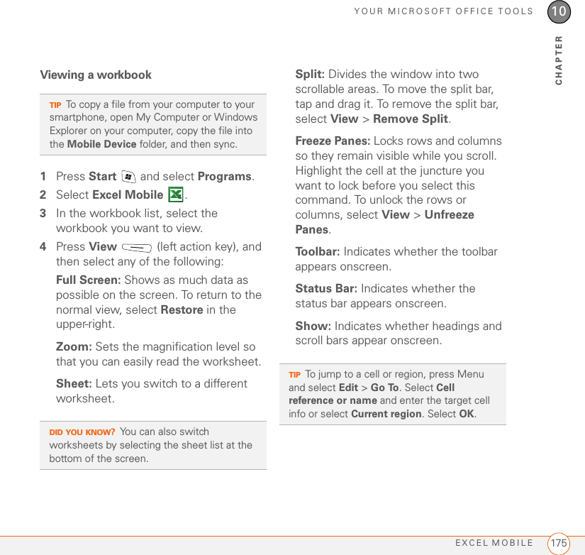 YOUR MICROSOFT OFFICE TOOLSEXCEL MOBILE 17510CHAPTERViewing a workbook1Press Start   and select Programs.2Select Excel Mobile .3In the workbook list, select the workbook you want to view.4Press View   (left action key), and then select any of the following:Full Screen: Shows as much data as possible on the screen. To return to the normal view, select Restore in the upper-right.Zoom: Sets the magnification level so that you can easily read the worksheet.Sheet: Lets you switch to a different worksheet.Split: Divides the window into two scrollable areas. To move the split bar, tap and drag it. To remove the split bar, select View &gt; Remove Split.Freeze Panes: Locks rows and columns so they remain visible while you scroll. Highlight the cell at the juncture you want to lock before you select this command. To unlock the rows or columns, select View &gt; Unfreeze Panes.To o l b a r :  Indicates whether the toolbar appears onscreen.Status Bar: Indicates whether the status bar appears onscreen.Show: Indicates whether headings and scroll bars appear onscreen.TIPTo copy a file from your computer to your smartphone, open My Computer or Windows Explorer on your computer, copy the file into the Mobile Device folder, and then sync.DID YOU KNOW?You can also switch worksheets by selecting the sheet list at the bottom of the screen.TIPTo jump to a cell or region, press Menu and select Edit &gt; Go To. Select Cell reference or name and enter the target cell info or select Current region. Select OK.